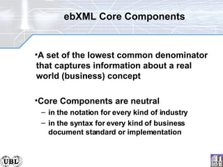 ebXML Core Components A set of the lowest common denominator that captures information about a real world (business) concept Core Components are neutral in the notation for every kind of industry in the syntax for every kind of business document standard or implementation 