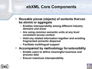 ebXML Core Components Reusable pieces (objects) of contents that can be atomic or aggregate Enables interoperability among different industry domains and areas Are using common semantic units at any level consistent across context Hold any related information together and avoiding fragmented semantic dispersal Facilitate multilingual support Accompanied by methodology for extensibility Enable users to define meaningful business and process data Ensure maximum interoperability 