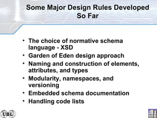 Some Major Design Rules Developed So Far The choice of normative schema language - XSD Garden of Eden design approach  Naming and construction of elements, attributes, and types Modularity, namespaces, and versioning  Embedded schema documentation Handling code lists 