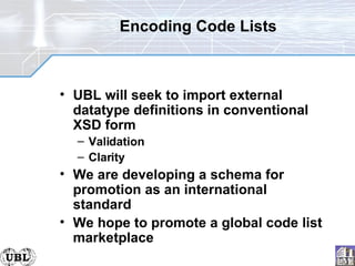 Encoding Code Lists UBL will seek to import external datatype definitions in conventional XSD form Validation Clarity We are developing a schema for promotion as an international standard We hope to promote a global code list marketplace 