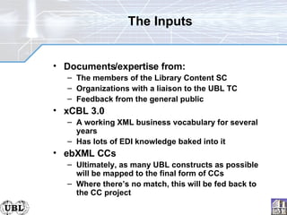 The Inputs Documents/expertise from: The members of the Library Content SC Organizations with a liaison to the UBL TC Feedback from the general public xCBL 3.0 A working XML business vocabulary for several years Has lots of EDI knowledge baked into it ebXML CCs Ultimately, as many UBL constructs as possible will be mapped to the final form of CCs Where there’s no match, this will be fed back to the CC project 