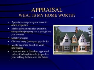 APPRAISAL WHAT IS MY HOME WORTH? Appraiser compares your home to other properties Makes adjustments (for example, comparable property has a garage and you do not) Small variances Obtain a copy (once you pay for it) Verify accuracy based on your knowledge Loan to value is based on appraised value, if inflated it could jeopardize your selling the house in the future 