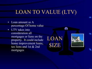 LOAN TO VALUE (LTV) Loan amount as A percentage Of home value LTV takes into consideration all mortgages or liens on the property.  It could include home improvement loans, tax liens and 1st & 2nd mortgages  LOAN $IZE 