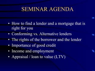 SEMINAR AGENDA How to find a lender and a mortgage that is right for you Conforming vs. Alternative lenders The rights of the borrower and the lender Importance of good credit Income and employment Appraisal / loan to value (LTV) 