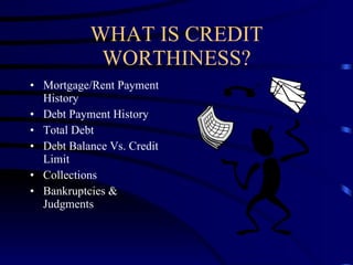 WHAT IS CREDIT WORTHINESS? Mortgage/Rent Payment History Debt Payment History Total Debt Debt Balance Vs. Credit Limit Collections Bankruptcies & Judgments 