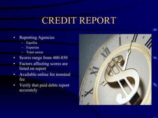 CREDIT REPORT Reporting Agencies Equifax Experian Trans union Scores range from 400-850 Factors affecting scores are listed on report Available online for nominal fee Verify that paid debts report accurately 