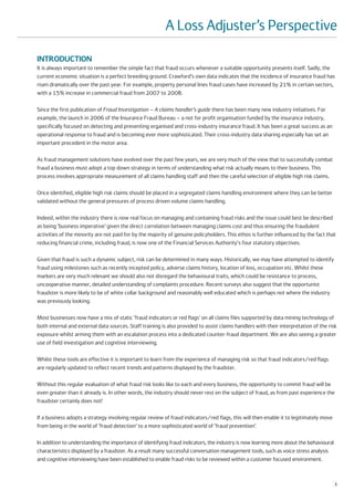 A Loss Adjuster’s Perspective

INTRODUCTION
It is always important to remember the simple fact that fraud occurs whenever a suitable opportunity presents itself. Sadly, the
current economic situation is a perfect breeding ground. Crawford’s own data indicates that the incidence of insurance fraud has
risen dramatically over the past year. For example, property personal lines fraud cases have increased by 21% in certain sectors,
with a 15% increase in commercial fraud from 2007 to 2008.

Since the first publication of Fraud Investigation – A claims handler’s guide there has been many new industry initiatives. For
example, the launch in 2006 of the Insurance Fraud Bureau – a not for profit organisation funded by the insurance industry,
specifically focused on detecting and preventing organised and cross-industry insurance fraud. It has been a great success as an
operational response to fraud and is becoming ever more sophisticated. Their cross-industry data sharing especially has set an
important precedent in the motor area.

As fraud management solutions have evolved over the past few years, we are very much of the view that to successfully combat
fraud a business must adopt a top down strategy in terms of understanding what risk actually means to their business. This
process involves appropriate measurement of all claims handling staff and then the careful selection of eligible high risk claims.

Once identified, eligible high risk claims should be placed in a segregated claims handling environment where they can be better
validated without the general pressures of process driven volume claims handling.

Indeed, within the industry there is now real focus on managing and containing fraud risks and the issue could best be described
as being ‘business imperative’ given the direct correlation between managing claims cost and thus ensuring the fraudulent
activities of the minority are not paid for by the majority of genuine policyholders. This ethos is further influenced by the fact that
reducing financial crime, including fraud, is now one of the Financial Services Authority's four statutory objectives.

Given that fraud is such a dynamic subject, risk can be determined in many ways. Historically, we may have attempted to identify
fraud using milestones such as recently incepted policy, adverse claims history, location of loss, occupation etc. Whilst these
markers are very much relevant we should also not disregard the behavioural traits, which could be resistance to process,
uncooperative manner, detailed understanding of complaints procedure. Recent surveys also suggest that the opportunist
fraudster is more likely to be of white collar background and reasonably well educated which is perhaps not where the industry
was previously looking.

Most businesses now have a mix of static ‘fraud indicators or red flags’ on all claims files supported by data mining technology of
both internal and external data sources. Staff training is also provided to assist claims handlers with their interpretation of the risk
exposure whilst arming them with an escalation process into a dedicated counter-fraud department. We are also seeing a greater
use of field investigation and cognitive interviewing.

Whilst these tools are effective it is important to learn from the experience of managing risk so that fraud indicators/red flags
are regularly updated to reflect recent trends and patterns displayed by the fraudster.

Without this regular evaluation of what fraud risk looks like to each and every business, the opportunity to commit fraud will be
even greater than it already is. In other words, the industry should never rest on the subject of fraud, as from past experience the
fraudster certainly does not!

If a business adopts a strategy involving regular review of fraud indicators/red flags, this will then enable it to legitimately move
from being in the world of ‘fraud detection’ to a more sophisticated world of ‘fraud prevention’.

In addition to understanding the importance of identifying fraud indicators, the industry is now learning more about the behavioural
characteristics displayed by a fraudster. As a result many successful conversation management tools, such as voice stress analysis
and cognitive interviewing have been established to enable fraud risks to be reviewed within a customer focused environment.



                                                                                                                                        1
 