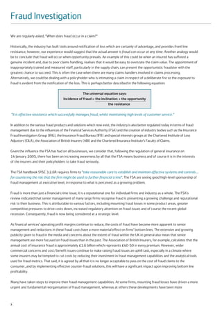 Fraud Investigation
We are regularly asked, “When does fraud occur in a claim?”

Historically, the industry has built tools around notification of loss which are certainly of advantage, and provides front line
resistance; however, our experience would suggest that the actual answer is fraud can occur at any time. Another analogy would
be to conclude that fraud will occur when opportunity prevails. An example of this could be when an insured has suffered a
genuine incident and, due to poor claims handling, realises that it would be easy to overstate the claim value. The appointment of
inappropriately trained and measured staff, particularly in the supply chain, can present the opportunistic fraudster with the
greatest chance to succeed. This is often the case when there are many claims handlers involved in claims processing.
Alternatively, we could be dealing with a policyholder who is intimating a claim in respect of a deliberate fire so the exposure to
fraud is evident from the notification of the loss. This is perhaps better described in the following equation:

                                                   The universal equation says:
                                      Incidence of fraud = the inclination + the opportunity
                                                                    the resistance

“It is effective resistance which successfully manages fraud, whilst maintaining high levels of customer service.”

In addition to the various fraud products and solutions which now exist, the industry is also better regulated today in terms of fraud
management due to the influences of the Financial Services Authority (FSA) and the creation of industry bodies such as the Insurance
Fraud Investigators Group (IFIG), the Insurance Fraud Bureau (IFB) and special interests groups at the Chartered Institute of Loss
Adjustors (CILA), the Association of British Insurers (ABI) and the Chartered Insurance Institute’s Faculty of Claims.

Given the influence the FSA has had on all businesses, we consider that, following the regulation of general insurance on
14 January 2005, there has been an increasing awareness by all that the FSA means business and of course it is in the interests
of the insurers and their policyholders to take fraud seriously.

The FSA handbook SYSC 3.2.6R requires firms to “take reasonable care to establish and maintain effective systems and controls …
for countering the risk that the firm might be used to further financial crime”. The FSA are seeing good high-level sponsorship of
fraud management at executive level, in response to what is perceived as a growing problem.

Fraud is more than just a financial crime issue; it is a reputational one for individual firms and industry as a whole. The FSA's
review indicated that senior management of many large firms recognise fraud is presenting a growing challenge and reputational
risk to their business. This is attributable to various factors, including mounting fraud losses in some product areas, greater
competitive pressures to drive costs down, increased regulatory attention on fraud issues and of course the recent global
recession. Consequently, fraud is now being considered at a strategic level.

As financial services’ operating profit margins continue to reduce, the costs of fraud have become more apparent to senior
management and reductions in these fraud costs have a more material effect on firms’ bottom lines. The extensive and growing
publicity given to fraud in the media and concerns about the extent of fraud within the UK in general also mean that senior
management are more focused on fraud issues than in the past. The Association of British Insurers, for example, calculates that the
annual cost of insurance fraud is approximately £1.6 billion which represents £40-50 in every premium. However, wider
commercial concerns and cost/benefit issues continue to make raising fraud issues an uphill task, especially in a climate where
some insurers may be tempted to cut costs by reducing their investment in fraud management capabilities and the analytical tools
used for fraud metrics. That said, it is agreed by all that it is no longer acceptable to pass on the cost of fraud claims to the
consumer, and by implementing effective counter-fraud solutions, this will have a significant impact upon improving bottom line
profitability.

Many have taken steps to improve their fraud management capabilities. At some firms, mounting fraud losses have driven a more
urgent and fundamental reorganisation of fraud management, whereas at others these developments have been more



2
 