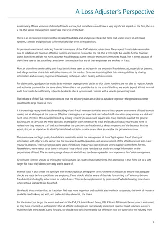 A Loss Adjuster’s Perspective
evolutionary. Where volumes of detected frauds are low, but nonetheless could have a very significant impact on the firm, there is
a risk that senior management could ‘take their eye off the ball’.

There is an increasing recognition that detailed fraud data and analysis is critical. But firms that under-invest in anti-fraud
systems, controls and processes suffer relatively high levels of fraud losses.

As previously mentioned, reducing financial crime is one of the FSA’s statutory objectives. They expect firms to take reasonable
care to establish and maintain effective systems and controls to counter the risk that a firm might be used to further financial
crime. Some firms still do not have a counter-fraud strategy; some consider themselves immune to fraud. This is either because of
their client base or because they cannot even contemplate that any of their employees are involved in fraud.

Most of those firms undertaking anti-fraud activity have seen an increase in the amount of fraud detected, especially at present,
and a large number share data with other insurers in the market. Firms are improving their data mining abilities by sharing
information and are using cognitive interviewing techniques when dealing with customers.

For claims units, good practice would be to maintain segregation of duties so that claims handlers are not able to register, handle
and authorise payment for the same claim. Where this is not possible due to the size of the firm, we would expect a firm’s internal
audit function to be sufficiently robust to be able to check systems and controls with a view to preventing fraud.

The influence of the FSA continues to ensure that the industry maintains its focus as failure to protect the genuine customer
could lead to large financial fines.

It is increasingly recognised that the embedding of anti-fraud measures is vital to ensure that a proper assessment of fraud issues is
carried out at all stages of the process. Effective training plays an important role. Indeed staff education programmes are vital and
need to be effective. This is supplemented by a rising tendency to create and expand anti-fraud teams to support the general
business and to carry out the more specialist investigation work necessary to track and eradicate fraud. Insurers also need to
review how they measure staff and ask themselves the question: are fraud metrics a key competence of the business. In other
words, it is just as important to identify claims fraud as it is to provide an excellent journey for the genuine customer.

The maintenance of high quality fraud data is essential to assist the management of firms’ fight against fraud. Sharing of
information with others in the sector, like the Insurance Fraud Bureau does, aids an assessment of the effectiveness of anti-fraud
measures adopted. There are encouraging signs of increased industry co-operation and strong support within firms for this.
Nevertheless, more needs to be done in this area – not only to share raw data but also to exchange information on the
perpetrators of fraud. The increasing range of ways in which fraud can be recognised in turn improves a firm's risk management.

System and controls should be thoroughly reviewed and can lead to material benefits. The alternative is that firms will be a soft
target for fraud they almost certainly aren't aware of.

Internal fraud is also under the spotlight with increasing focus being given to recruitment techniques to ensure that adequate
checks are made before candidates are employed. Firms should also be aware of the risks for existing staff who may behave
fraudulently including by inducement or under duress. This can be supplemented by professional ‘whistle blowing’ procedures
where ethical standards are breached.

We should also consider that, as fraudsters find ever more ingenious and sophisticated methods to operate, the levels of resource
available need to keep up with, and preferably stay ahead of, the threat.

For the industry at large, the words and work of the FSA, CILA Anti Fraud Group, IFB, IFIG and ABI should be very much welcomed,
as they have provided us with comfort that all efforts to design and operationally implement counter-fraud solutions was very
much the right thing to do. Going forward, we should now be concentrating our efforts on how we can evolve the industry from



                                                                                                                                     3
 