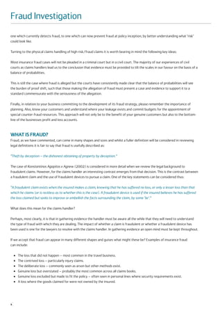 Fraud Investigation
one which currently detects fraud, to one which can now prevent fraud at policy inception, by better understanding what ‘risk’
could look like.

Turning to the physical claims handling of high risk/fraud claims it is worth bearing in mind the following key ideas:

Most insurance fraud cases will not be pleaded in a criminal court but in a civil court. The majority of our experiences of civil
courts as claims handlers lead us to the conclusion that evidence must be provided to tilt the scales in our favour on the basis of a
balance of probabilities.

This is still the case where fraud is alleged but the courts have consistently made clear that the balance of probabilities will see
the burden of proof shift, such that those making the allegation of fraud must present a case and evidence to support it to a
standard commensurate with the seriousness of the allegation.

Finally, in relation to your business committing to the development of its fraud strategy, please remember the importance of
planning. Also, know your customers and understand where your leakage exists and commit budgets for the appointment of
special counter-fraud resources. This approach will not only be to the benefit of your genuine customers but also to the bottom-
line of the businesses profit and loss accounts.



WHAT IS FRAUD?
Fraud, as we have commented, can come in many shapes and sizes and whilst a fuller definition will be considered in reviewing
legal definitions it is fair to say that fraud is usefully described as:

“Theft by deception – the dishonest obtaining of property by deception.”

The case of Konstantinos Agapitos v Agnew (2002) is considered in more detail when we review the legal background to
fraudulent claims. However, for the claims handler an interesting contrast emerges from that decision. This is the contrast between
a fraudulent claim and the use of fraudulent devices to pursue a claim. One of the key statements can be considered thus:

“A fraudulent claim exists when the insured makes a claim, knowing that he has suffered no loss, or only a lesser loss than that
which he claims (or is reckless as to whether this is the case). A fraudulent device is used if the insured believes he has suffered
the loss claimed but seeks to improve or embellish the facts surrounding the claim, by some ‘lie’.”

What does this mean for the claims handler?

Perhaps, most clearly, it is that in gathering evidence the handler must be aware all the while that they will need to understand
the type of fraud with which they are dealing. The impact of whether a claim is fraudulent or whether a fraudulent device has
been used is one for the lawyers to resolve with the claims handler. In gathering evidence an open mind must be kept throughout.

If we accept that fraud can appear in many different shapes and guises what might these be? Examples of insurance fraud
can include:

    ●   The loss that did not happen – most common in the travel business.
    ●   The contrived loss – particularly injury claims.
    ●   The deliberate loss – commonly seen as arson but other methods exist.
    ●   Genuine loss but overstated – probably the most common across all claims books.
    ●   Genuine loss excluded but made to fit the policy – often seen in personal lines where security requirements exist.
    ●   A loss where the goods claimed for were not owned by the insured.




4
 