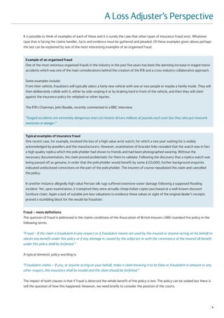 A Loss Adjuster’s Perspective
It is possible to think of examples of each of these and it is surely the case that other types of insurance fraud exist. Whatever
type that is facing the claims handler, facts and evidence must be gathered and pleaded. Of these examples given above perhaps
the last can be explained by one of the most interesting examples of an organised fraud.


 Example of an organised fraud
 One of the most notorious organised frauds in the industry in the past five years has been the alarming increase in staged motor
 accidents which was one of the main considerations behind the creation of the IFB and a cross-industry collaborative approach.

 Some examples include:
 From their vehicle, fraudsters will typically select a fairly new vehicle with one or two people or maybe a family inside. They will
 then deliberately collide with it, either by side-swiping it or by braking hard in front of the vehicle, and then they will claim
 against the insurance policy for whiplash or other injuries.

 The IFB’s Chairman, John Beadle, recently commented in a BBC interview:

 “Staged accidents are extremely dangerous and cost honest drivers millions of pounds each year but they also put innocent
 motorists in danger.”


 Typical examples of insurance fraud
 One recent case, for example, involved the loss of a high value wrist watch, for which a two year waiting list is widely
 acknowledged by jewellers and the manufacturers. However, examination of bracelet links revealed that the watch was in fact
 a high quality replica which the policyholder had shown to friends and had been photographed wearing. Without the
 necessary documentation, the claim proved problematic for them to validate. Following the discovery that a replica watch was
 being passed off as genuine, in order that the policyholder would benefit by some £10,000, further background enquiries
 indicated undisclosed convictions on the part of the policyholder. The insurers of course repudiated this claim and cancelled
 the policy.

 In another instance allegedly high value Persian silk rugs suffered extensive water damage following a supposed flooding
 incident. Yet, upon examination, it transpired they were actually cheap Indian copies purchased at a well-known discount
 furniture chain. Again a lack of suitable pre-loss valuations to evidence these values or sight of the original dealer’s receipts
 proved a stumbling block for the would-be fraudster.


Fraud – more definitions
The question of fraud is addressed in the claims conditions of the Association of British Insurers (ABI) standard fire policy in the
following terms:

“Fraud – If the claim is fraudulent in any respect or if fraudulent means are used by the insured or anyone acting on his behalf to
obtain any benefit under this policy or if any damage is caused by the wilful act or with the connivance of the insured all benefit
under this policy shall be forfeited.”

A typical domestic policy wording is:

“Fraudulent claims – If you, or anyone acting on your behalf, make a claim knowing it to be false or fraudulent in amount or any
other respect, this insurance shall be invalid and the claim should be forfeited.”

The impact of both clauses is that if fraud is detected the whole benefit of the policy is lost. The policy can be voided but there is
still the question of how this happened. However, we need briefly to consider the position of the courts.




                                                                                                                                         5
 
