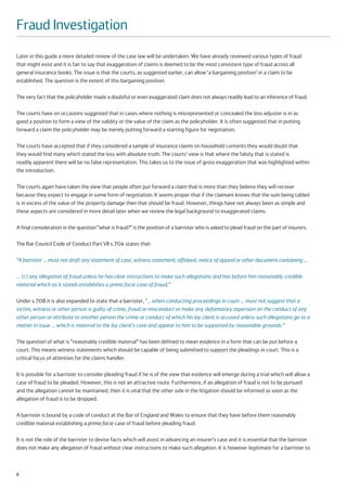 Fraud Investigation
Later in this guide a more detailed review of the case law will be undertaken. We have already reviewed various types of fraud
that might exist and it is fair to say that exaggeration of claims is deemed to be the most consistent type of fraud across all
general insurance books. The issue is that the courts, as suggested earlier, can allow ‘a bargaining position’ in a claim to be
established. The question is the extent of this bargaining position.

The very fact that the policyholder made a doubtful or even exaggerated claim does not always readily lead to an inference of fraud.

The courts have on occasions suggested that in cases where nothing is misrepresented or concealed the loss adjuster is in as
good a position to form a view of the validity or the value of the claim as the policyholder. It is often suggested that in putting
forward a claim the policyholder may be merely putting forward a starting figure for negotiation.

The courts have accepted that if they considered a sample of insurance claims on household contents they would doubt that
they would find many which stated the loss with absolute truth. The courts’ view is that where the falsity that is stated is
readily apparent there will be no false representation. This takes us to the issue of gross exaggeration that was highlighted within
the introduction.

The courts again have taken the view that people often put forward a claim that is more than they believe they will recover
because they expect to engage in some form of negotiation. It seems proper that if the claimant knows that the sum being tabled
is in excess of the value of the property damage then that should be fraud. However, things have not always been as simple and
these aspects are considered in more detail later when we review the legal background to exaggerated claims.

A final consideration in the question “what is fraud?” is the position of a barrister who is asked to plead fraud on the part of insurers.

The Bar Council Code of Conduct Part VII s.704 states that:

“A barrister … must not draft any statement of case, witness statement, affidavit, notice of appeal or other document containing …

… (c) any allegation of fraud unless he has clear instructions to make such allegations and has before him reasonably credible
material which as it stands establishes a prima facie case of fraud;”

Under s.708 it is also expanded to state that a barrister, “… when conducting proceedings in court … must not suggest that a
victim, witness or other person is guilty of crime, fraud or misconduct or make any defamatory aspersion on the conduct of any
other person or attribute to another person the crime or conduct of which his lay client is accused unless such allegations go to a
matter in issue … which is material to the lay client's case and appear to him to be supported by reasonable grounds.”

The question of what is “reasonably credible material” has been defined to mean evidence in a form that can be put before a
court. This means witness statements which should be capable of being submitted to support the pleadings in court. This is a
critical focus of attention for the claims handler.

It is possible for a barrister to consider pleading fraud if he is of the view that evidence will emerge during a trial which will allow a
case of fraud to be pleaded. However, this is not an attractive route. Furthermore, if an allegation of fraud is not to be pursued
and the allegation cannot be maintained, then it is vital that the other side in the litigation should be informed as soon as the
allegation of fraud is to be dropped.

A barrister is bound by a code of conduct at the Bar of England and Wales to ensure that they have before them reasonably
credible material establishing a prima facie case of fraud before pleading fraud.

It is not the role of the barrister to devise facts which will assist in advancing an insurer’s case and it is essential that the barrister
does not make any allegation of fraud without clear instructions to make such allegation. It is however legitimate for a barrister to



6
 