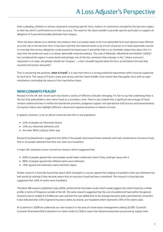 A Loss Adjuster’s Perspective
draft a pleading, affidavit or witness statement containing specific facts, matters or contentions included by the barrister subject
to their lay client’s confirmation as to their accuracy. The need for the claims handler to provide specific particulars to support an
allegation of fraud will inevitably dominate their enquiry.

There has been debate as to whether the evidence that is provided needs to be in an admissible form and opinions have differed
as to the role of the barrister here. It has been said that the material needs to be of such character as to lead responsible counsel
to conclude that serious allegations could properly be based upon it and whilst there is an inevitable subjectivity about this it is
clear that the preferred route is to obtain admissible material evidence. The case of Medcalf v Weatherill and Another [2002]
has considered this aspect in some detail and perhaps one of the key comments that emerges is this, “where a person’s
reputation is at stake, the pleader should not ‘trespass’ … a hair’s breadth beyond what the facts as laid before him and duly
vouched and tested, will justify”.

Thus in answering the question, what is fraud?, it is clear that there is a strong evidential requirement which must be supported
by hard facts. The nature of fraud is many and various and the claims handler must ensure that they gather facts with an open
mind before concluding the nature of the fraud before them.



WHO COMMITS FRAUD?
Research in the UK over recent years has shown a variety of different attitudes emerging. It is fair to say that underlying these is
the fact that policyholders view claims fraud as a victimless crime. There is also a belief that a significant percentage of fraud
remains undetected due to ineffective boardroom priorities, budgetary support and operational staff process and measurements.
Corruption indices also highlight different cultural and regional variations in relation to fraud.

It appears, however, to be an almost universal view that in any population:

  ●   10% of people are inherently honest
  ●   10% are inherently dishonest and
  ●   the other 80% could go either way

Research by Datamonitor suggested that 50% of the people interviewed knew someone who had committed an insurance fraud.
One in 10 people admitted that their last claim was fraudulent.

A major UK composite insurer carried out research which suggested that:

  ●   69% of people agreed that most people would make a dishonest claim if they could get away with it
  ●   88% of people agreed that inflated claims were dishonest
  ●   18% agreed that dishonest claims had little impact

Similar research in Australia found that about 94% of people in a survey agreed that lodging a fraudulent claim was dishonest but
half would do nothing if they became aware that an insurance fraud had been committed. The research in Australia also
suggested that 10% of claims were fraudulent.

The latest ABI research, published in July 2009, reinforced the Australian results which would suggest that claims fraud has a similar
profile, in terms of frequency outside of the UK. The same research suggested that the cost of undetected fraud within the general
insurance sector totalled £1.9 billion per year and that this cost added £44 to the average insurance policy purchased by consumers.
It also indicated that 13% of general insurance claims, by volume, are fraudulent which represents 10% of the claims value.

At Crawford in 2008 we undertook our own research in the area of conversation management utilising SCORE (Scientific
Customer Orientated Risk Evaluation) on claims under £1,500 in value that had previously been processed by supply chain



                                                                                                                                         7
 