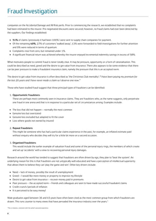 Fraud Investigation
companies on the Accidental Damage and All Risk perils. Prior to commencing the research, we established that no complaints
had been intimated to the insurer. Pre-negotiated discounts were secured, however, no fraud claims had ever been detected by
the suppliers. Our findings established:

      ●    51% of claims (previously it had been 100%) were sent to supply chain companies for payment.
      ●    Of the remaining 49%, 27% of customers ‘walked away’, 13% were forwarded to field investigations for further attention
           and 9% were reduced in terms of quantum.
      ●    Complaints rose from zero, but remained under 1%.
      ●    A significant financial return was achieved whereby the insurer enjoyed incremental indemnity savings in excess of 58%.

What motivates people to commit fraud is never totally clear. It may be pressure, opportunity or a form of rationalisation. This
could be described as need, greed and the desire to get value from insurance. There also appears to be some evidence that there
can be peer pressure to make a fraudulent insurance claim, namely the pressure that this is an accepted norm.

The desire to get value from insurance is often described as ‘the Christmas Club mentality’: “I have been paying my premium for
the last 20 years and I have never made a claim so I deserve one now.”

Those who have studied fraud suggest that three principal types of fraudsters can be identified:

      1. Opportunistic fraudsters:
         These are perhaps most commonly seen in insurance claims. They are fraudsters who, as the name suggests, only perpetrate
         one fraud in one arena and that is in response to a particular set of circumstances arising. Examples include:

      ●    The loss that did not happen – normally the most common
      ●    Genuine loss but overstated
      ●    Genuine loss excluded but adapted to fit the cover
      ●    Loss where goods not owned by insured

      2. Repeat fraudsters:
         This might be someone who has had a particular claims experience in the past, for example, an inflated estimate paid
         without enquiry who decides they will try for a little bit more on a second occasion.

      3. Organised fraudsters:
         This would include the earlier example of valuation fraud and some of the personal injury rings, the members of which create
         and set up ‘accidents’ with a view to recovering personal injury damages.

Research around the world has tended to suggest that fraudsters are often driven by ego, they plan to ‘beat the system’. An
underlying reason for this is that fraudsters are not untypically well-educated and have a perception of intellectual superiority
that allows them to believe they can ‘play the game and win’. Other key drivers include:

      ●    Need – lack of money, possibly the result of unemployment
      ●    Greed – I would like more money or property to improve my lifestyle
      ●    Desire to get value from insurance – recover money paid in premiums
      ●    Peer pressure – the accepted norm – friends and colleagues are seen to have made successful fraudulent claims
      ●    Credit crunch/periods of inflation
      ●    It is perceived to be easy money!

Male graduates aged between 36 and 45 years have often been cited as the most common group from which fraudsters are
drawn. This runs counter to many views that have pervaded the insurance industry over the years.1

1
    This is, however, consistent with the author’s personal experience.


8
 