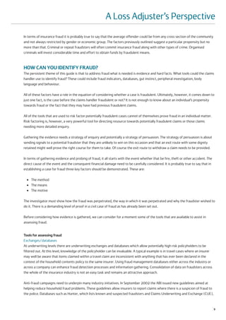 A Loss Adjuster’s Perspective
In terms of insurance fraud it is probably true to say that the average offender could be from any cross section of the community
and not always restricted by gender or economic group. The factors previously outlined suggest a particular propensity but no
more than that. Criminal or repeat fraudsters will often commit insurance fraud along with other types of crime. Organised
criminals will invest considerable time and effort to obtain funds by fraudulent means.



HOW CAN YOU IDENTIFY FRAUD?
The persistent theme of this guide is that to address fraud what is needed is evidence and hard facts. What tools could the claims
handler use to identify fraud? These could include fraud indicators, databases, gut instinct, peripheral investigation, body
language and behaviour.

All of these factors have a role in the equation of considering whether a case is fraudulent. Ultimately, however, it comes down to
just one fact, is the case before the claims handler fraudulent or not? It is not enough to know about an individual’s propensity
towards fraud or the fact that they may have had previous fraudulent claims.

All of the tools that are used to risk factor potentially fraudulent cases cannot of themselves prove fraud in an individual matter.
Risk factoring is, however, a very powerful tool for directing resource towards potentially fraudulent claims or those claims
needing more detailed enquiry.

Gathering the evidence needs a strategy of enquiry and potentially a strategy of persuasion. The strategy of persuasion is about
sending signals to a potential fraudster that they are unlikely to win on this occasion and that an exit route with some dignity
retained might well prove the right course for them to take. Of course the exit route to withdraw a claim needs to be provided.

In terms of gathering evidence and probing of fraud, it all starts with the event whether that be fire, theft or other accident. The
direct cause of the event and the consequent financial damage need to be carefully considered. It is probably true to say that in
establishing a case for fraud three key factors should be demonstrated. These are:

  ●   The method
  ●   The means
  ●   The motive

The investigator must show how the fraud was perpetrated, the way in which it was perpetrated and why the fraudster wished to
do it. There is a demanding level of proof in a civil case of fraud as has already been set out.

Before considering how evidence is gathered, we can consider for a moment some of the tools that are available to assist in
assessing fraud.


Tools for assessing fraud
Exchanges/databases
At underwriting levels there are underwriting exchanges and databases which allow potentially high risk policyholders to be
filtered out. At this level, knowledge of the policyholder can be invaluable. A typical example is in travel cases where an insurer
may well be aware that items claimed within a travel claim are inconsistent with anything that has ever been declared in the
context of the household contents policy to the same insurer. Using fraud management databases either across the industry or
across a company can enhance fraud detection processes and information gathering. Consolidation of data on fraudsters across
the whole of the insurance industry is not an easy task and remains an attractive approach.

Anti-fraud campaigns need to underpin many industry initiatives. In September 2002 the ABI issued new guidelines aimed at
helping reduce household fraud problems. These guidelines allow insurers to report claims where there is a suspicion of fraud to
the police. Databases such as Hunter, which lists known and suspected fraudsters and Claims Underwriting and Exchange (CUE),


                                                                                                                                       9
 