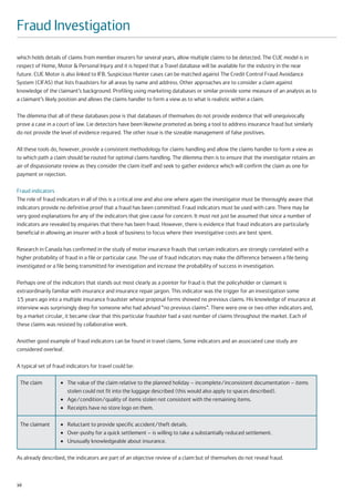 Fraud Investigation
which holds details of claims from member insurers for several years, allow multiple claims to be detected. The CUE model is in
respect of Home, Motor & Personal Injury and it is hoped that a Travel database will be available for the industry in the near
future. CUE Motor is also linked to IFB. Suspicious Hunter cases can be matched against The Credit Control Fraud Avoidance
System (CIFAS) that lists fraudsters for all areas by name and address. Other approaches are to consider a claim against
knowledge of the claimant’s background. Profiling using marketing databases or similar provide some measure of an analysis as to
a claimant’s likely position and allows the claims handler to form a view as to what is realistic within a claim.

The dilemma that all of these databases pose is that databases of themselves do not provide evidence that will unequivocally
prove a case in a court of law. Lie detectors have been likewise promoted as being a tool to address insurance fraud but similarly
do not provide the level of evidence required. The other issue is the sizeable management of false positives.

All these tools do, however, provide a consistent methodology for claims handling and allow the claims handler to form a view as
to which path a claim should be routed for optimal claims handling. The dilemma then is to ensure that the investigator retains an
air of dispassionate review as they consider the claim itself and seek to gather evidence which will confirm the claim as one for
payment or rejection.

Fraud indicators
The role of fraud indicators in all of this is a critical one and also one where again the investigator must be thoroughly aware that
indicators provide no definitive proof that a fraud has been committed. Fraud indicators must be used with care. There may be
very good explanations for any of the indicators that give cause for concern. It must not just be assumed that since a number of
indicators are revealed by enquiries that there has been fraud. However, there is evidence that fraud indicators are particularly
beneficial in allowing an insurer with a book of business to focus where their investigative costs are best spent.

Research in Canada has confirmed in the study of motor insurance frauds that certain indicators are strongly correlated with a
higher probability of fraud in a file or particular case. The use of fraud indicators may make the difference between a file being
investigated or a file being transmitted for investigation and increase the probability of success in investigation.

Perhaps one of the indicators that stands out most clearly as a pointer for fraud is that the policyholder or claimant is
extraordinarily familiar with insurance and insurance repair jargon. This indicator was the trigger for an investigation some
15 years ago into a multiple insurance fraudster whose proposal forms showed no previous claims. His knowledge of insurance at
interview was surprisingly deep for someone who had advised “no previous claims”. There were one or two other indicators and,
by a market circular, it became clear that this particular fraudster had a vast number of claims throughout the market. Each of
these claims was resisted by collaborative work.

Another good example of fraud indicators can be found in travel claims. Some indicators and an associated case study are
considered overleaf.

A typical set of fraud indicators for travel could be:

 The claim          ●   The value of the claim relative to the planned holiday – incomplete/inconsistent documentation – items
                        stolen could not fit into the luggage described (this would also apply to spaces described).
                    ●   Age/condition/quality of items stolen not consistent with the remaining items.
                    ●   Receipts have no store logo on them.

 The claimant       ●   Reluctant to provide specific accident/theft details.
                    ●   Over-pushy for a quick settlement – is willing to take a substantially reduced settlement.
                    ●   Unusually knowledgeable about insurance.

As already described, the indicators are part of an objective review of a claim but of themselves do not reveal fraud.



10
 