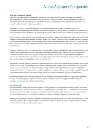 A Loss Adjuster’s Perspective
What might this mean in practice?
Fraud indicators are at the heart of every fraud investigation. For example, we can consider several claims triggered for
investigation. Firstly, a claim of $80,000 was not consistent with a backpacking holiday. The backpacking trip included the
policyholder taking with them a laptop valued at $8,000. The policy incepted 10 days after departure and the claimant was
unusually familiar with police and claims procedures.

The indicators led to the claimant being selected for personal interview. At the interview the claimant was not very
knowledgeable about his alleged occupation and the claimant’s alleged private address was not consistent with the electoral roll.
There were inconsistencies in relation to how the laptop was acquired and unusual features in relation to receipts and valuations.

Efforts to trace the police station at which the theft was reported led to a dead end, in fact the police station could only be found
in a leading soap opera. Other enquiries of the market showed that a claim of this type had been an annual event for the claimant
as a fundraising exercise. It seemed that an original or genuine event gave the knowledge and lack of resistance to the first claim
led to a desire on the part of the policyholder to pursue further claims. The fraudster moved from being an opportunistic one to a
repeat fraudster.

A separate claim from another area involved a fire in a commercial warehouse. A significant claim was submitted by claim form. At
the initial telephone notification of claim the extent of damage was not fully described. The size of the claim reported on the
claim form returned to insurers three days later meant that an immediate site visit was arranged and the policyholder was
interviewed. In the interview the circumstances were very poorly described and the claimant was very vague about the sequence
of events that had led to the alleged arson attack on their premises.

More detailed work had shown that there were considerable difficulties in terms of the volume of goods destroyed relative to the
storage area. The goods just could not fit in the warehouse, furthermore, the weight of debris recovered from the fire-ravaged
warehouse was not consistent with the quantity of goods alleged to have been stored. The forensic report revealed further
discrepancies in the story. Financial motives were discovered and various claims in different names were uncovered. The value of
the claims was substantially overstated and fraud was pleaded on this basis, not causation. A prison sentence followed.

In both cases simple fraud indicators led to a specific on-site investigation and here probably lies the key to gathering evidence
for fraud. Personal investigation or personal interview remains a fundamental of the investigator’s tool kit. Investigation
techniques continue to evolve and are considered below.

Personal interviews
Personal interviews can be greatly assisted by knowing that language skills are available when necessary and using the internet
and data mining which allows wide search capabilities. Using the internet it is possible to check a claimant’s story about a location
that may not be known directly to the interviewer and provide essential visual clues. This allows an interviewer in some cases to
be “live” with the claimant as they describe, for example, the shopping trip during which they lost valuable jewellery.

Before closing this section, a final word – whilst gut feeling is often described as playing a critical part in an investigation, it is not
admissible as evidence. The tools that have been described above must all be referenced against a dispassionate review of the
evidence that will emerge from interview and enquiry.




                                                                                                                                         11
 