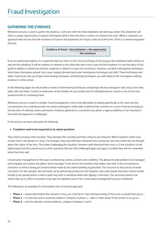 Fraud Investigation

GATHERING THE EVIDENCE
Whatever process is used to gather the evidence, it all starts with the initial telephone call advising a claim. This telephone call
offers a unique opportunity to capture information before there has been a chance to rehearse the story. What is required is an
approach that ensures that the incidence of fraud or the propensity for fraud is reduced at this time. There is a universal equation
that the:

                                        incidence of fraud = the inclination + the opportunity
                                                                       the resistance

If we are gathering evidence, it is important that we revert to the critical technique of focusing on the individual matter before us
and not the individual. It will be evidence in relation to the claim that will in most cases foil the fraudster. It is not the place of this
guide to address in detail how forensic enquiries in relation to cause are carried out. However, accident investigation techniques
which base themselves around ‘root cause’ analysis demand particular investigative techniques and skills. These techniques and
skills, in particular the use of open interviewing techniques and listening techniques, are well suited to the investigator seeking
evidence in other arenas.

In the following pages we will provide a review of interviewing techniques and perhaps the key message to take away is the who,
what, why and when. Careful consideration of the timeline of any incident and of individual witness’ stories is one of the most
powerful tools in combating fraud.

Whatever process is used to consider fraud investigations, it has to be defensible. In looking specifically at the claim and the
circumstances of an individual claim, the claims investigator will be able to defend their activities in a court of law by focusing on
the key tests of method, means and motive. Evidence gathered in a consistent way allows a rigorous defence to be mounted in
the event the approach is challenged.

In the process we must anticipate the following:

     ●   Fraudsters need to be expected to be asked questions

They need to prepare their storyline. They develop their storyline and they rehearse and rehearse. What fraudsters often have
trouble with is the details of a story. For example, they may well have rehearsed how a particular item was stolen but not thought
about the colour of the item. Thus when challenging the fraudster, however well rehearsed their story is, if the fraudster can be
taken away from the central story to other questions that are then challenged again and again, it is likely they will not remember
what they have said.

Conversation management of this type is achieved by control, concern and credibility. This allows the policyholder to be managed
with empathy and respect but allows ‘meta messages’ to be sent to the fraudster that makes clear that in the circumstances,
resistance to what is being put forward will be made by the claims handling organisation. The structure to the process includes
‘exit doors’ for the claimant. Not all frauds can be definitively proven but the fraudster who understands that there will be further
hurdles to be passed before a claim is paid may wish to withdraw while their dignity is still intact. Our personal research has
shown that up to 35% of customers may take the dignified route if the conversation management process is followed.

The following is an example of a three phase view structured approach:

     • Phase 1 – review and timeline the claimant’s story, use a risk factor chart and data mining. If the score is outside limits go to …
     • Phase 2 – re-interview and re-examine evidence. Compare to phase 1 – does it make sense? If the answer is no, go to …
     • Phase 3 – visit the claimant, review evidence, compare to phases 1 and 2.




12
 