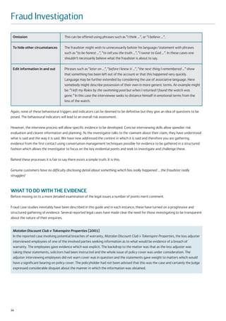 Fraud Investigation
 Omission                              This can be offered using phrases such as “I think …”, or “I believe …”.

 To hide other circumstances           The fraudster might wish to unnecessarily bolster his language/statement with phrases
                                       such as “to be honest …”, “to tell you the truth …”, “I swear to God …”. In these cases one
                                       shouldn’t necessarily believe what the fraudster is about to say.

 Edit information in and out           Phrases such as “later on ...”, “before I knew it …”, “the next thing I remembered …” show
                                       that something has been left out of the account or that this happened very quickly.
                                       Language may be further extended by considering the use of associative language. Here
                                       somebody might describe possession of their own in more generic terms. An example might
                                       be: “I left my Rolex by the swimming pool but when I returned I found the watch was
                                       gone.” In this case the interviewee seeks to distance himself in emotional terms from the
                                       loss of the watch.

Again, none of these behavioural triggers and indicators can be deemed to be definitive but they give an idea of questions to be
posed. The behavioural indicators will lead to an overall risk assessment.

However, the interview process will allow specific evidence to be developed. Concise interviewing skills allow speedier risk
evaluation and clearer information and planning. As the investigator talks to the claimant about their claim, they have understood
what is said and the way it is said. We have now addressed the context in which it is said and therefore you are gathering
evidence from the first contact using conversation management techniques possible for evidence to be gathered in a structured
fashion which allows the investigator to focus on the key evidential points and seek to investigate and challenge these.

Behind these processes it is fair to say there exists a simple truth. It is this:

Genuine customers have no difficulty disclosing detail about something which has really happened … the fraudster really
struggles!



WHAT TO DO WITH THE EVIDENCE
Before moving on to a more detailed examination of the legal issues a number of points merit comment.

Fraud case studies inevitably have been described in this guide and in each instance, these have turned on a progressive and
structured gathering of evidence. Several reported legal cases have made clear the need for those investigating to be transparent
about the nature of their enquiries.


 Matalan Discount Club v Tokenspire Properties [2001]
 In the reported case involving potential breaches of warranty, Matalan Discount Club v Tokenspire Properties, the loss adjuster
 interviewed employees of one of the involved parties seeking information as to what would be evidence of a breach of
 warranty. The employees gave evidence which was explicit. The backdrop to the matter was that as the loss adjuster was
 taking these statements, solicitors had been instructed and the whole issue of policy cover was under consideration. The
 adjuster interviewing employees did not warn cover was in question and the statements gave weight to matters which would
 have a significant bearing on policy cover. The policyholder had not been advised that this was the case and certainly the Judge
 expressed considerable disquiet about the manner in which the information was obtained.




14
 