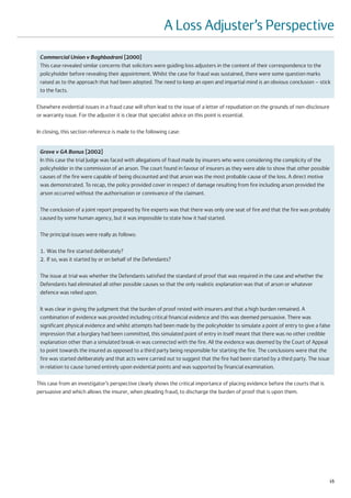 A Loss Adjuster’s Perspective
 Commercial Union v Baghbadrani [2000]
 This case revealed similar concerns that solicitors were guiding loss adjusters in the content of their correspondence to the
 policyholder before revealing their appointment. Whilst the case for fraud was sustained, there were some question marks
 raised as to the approach that had been adopted. The need to keep an open and impartial mind is an obvious conclusion – stick
 to the facts.

Elsewhere evidential issues in a fraud case will often lead to the issue of a letter of repudiation on the grounds of non-disclosure
or warranty issue. For the adjuster it is clear that specialist advice on this point is essential.

In closing, this section reference is made to the following case:


 Grave v GA Bonus [2002]
 In this case the trial Judge was faced with allegations of fraud made by insurers who were considering the complicity of the
 policyholder in the commission of an arson. The court found in favour of insurers as they were able to show that other possible
 causes of the fire were capable of being discounted and that arson was the most probable cause of the loss. A direct motive
 was demonstrated. To recap, the policy provided cover in respect of damage resulting from fire including arson provided the
 arson occurred without the authorisation or connivance of the claimant.

 The conclusion of a joint report prepared by fire experts was that there was only one seat of fire and that the fire was probably
 caused by some human agency, but it was impossible to state how it had started.

 The principal issues were really as follows:

 1. Was the fire started deliberately?
 2. If so, was it started by or on behalf of the Defendants?

 The issue at trial was whether the Defendants satisfied the standard of proof that was required in the case and whether the
 Defendants had eliminated all other possible causes so that the only realistic explanation was that of arson or whatever
 defence was relied upon.

 It was clear in giving the judgment that the burden of proof rested with insurers and that a high burden remained. A
 combination of evidence was provided including critical financial evidence and this was deemed persuasive. There was
 significant physical evidence and whilst attempts had been made by the policyholder to simulate a point of entry to give a false
 impression that a burglary had been committed, this simulated point of entry in itself meant that there was no other credible
 explanation other than a simulated break-in was connected with the fire. All the evidence was deemed by the Court of Appeal
 to point towards the insured as opposed to a third party being responsible for starting the fire. The conclusions were that the
 fire was started deliberately and that acts were carried out to suggest that the fire had been started by a third party. The issue
 in relation to cause turned entirely upon evidential points and was supported by financial examination.

This case from an investigator’s perspective clearly shows the critical importance of placing evidence before the courts that is
persuasive and which allows the insurer, when pleading fraud, to discharge the burden of proof that is upon them.




                                                                                                                                       15
 