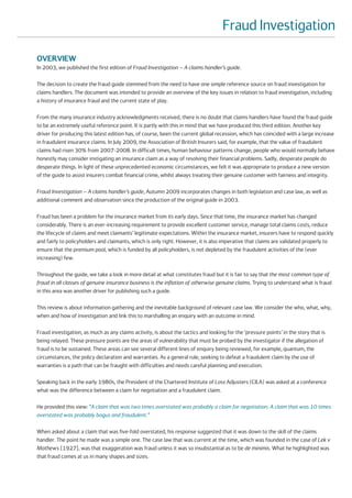 Fraud Investigation

OVERVIEW
In 2003, we published the first edition of Fraud Investigation – A claims handler’s guide.

The decision to create the fraud guide stemmed from the need to have one simple reference source on fraud investigation for
claims handlers. The document was intended to provide an overview of the key issues in relation to fraud investigation, including
a history of insurance fraud and the current state of play.

From the many insurance industry acknowledgments received, there is no doubt that claims handlers have found the fraud guide
to be an extremely useful reference point. It is partly with this in mind that we have produced this third edition. Another key
driver for producing this latest edition has, of course, been the current global recession, which has coincided with a large increase
in fraudulent insurance claims. In July 2009, the Association of British Insurers said, for example, that the value of fraudulent
claims had risen 30% from 2007-2008. In difficult times, human behaviour patterns change; people who would normally behave
honestly may consider instigating an insurance claim as a way of resolving their financial problems. Sadly, desperate people do
desperate things. In light of these unprecedented economic circumstances, we felt it was appropriate to produce a new version
of the guide to assist insurers combat financial crime, whilst always treating their genuine customer with fairness and integrity.

Fraud Investigation – A claims handler’s guide, Autumn 2009 incorporates changes in both legislation and case law, as well as
additional comment and observation since the production of the original guide in 2003.

Fraud has been a problem for the insurance market from its early days. Since that time, the insurance market has changed
considerably. There is an ever-increasing requirement to provide excellent customer service, manage total claims costs, reduce
the lifecycle of claims and meet claimants’ legitimate expectations. Within the insurance market, insurers have to respond quickly
and fairly to policyholders and claimants, which is only right. However, it is also imperative that claims are validated properly to
ensure that the premium pool, which is funded by all policyholders, is not depleted by the fraudulent activities of the (ever
increasing) few.

Throughout the guide, we take a look in more detail at what constitutes fraud but it is fair to say that the most common type of
fraud in all classes of genuine insurance business is the inflation of otherwise genuine claims. Trying to understand what is fraud
in this area was another driver for publishing such a guide.

This review is about information gathering and the inevitable background of relevant case law. We consider the who, what, why,
when and how of investigation and link this to marshalling an enquiry with an outcome in mind.

Fraud investigation, as much as any claims activity, is about the tactics and looking for the ‘pressure points’ in the story that is
being relayed. These pressure points are the areas of vulnerability that must be probed by the investigator if the allegation of
fraud is to be sustained. These areas can see several different lines of enquiry being reviewed, for example, quantum, the
circumstances, the policy declaration and warranties. As a general rule, seeking to defeat a fraudulent claim by the use of
warranties is a path that can be fraught with difficulties and needs careful planning and execution.

Speaking back in the early 1980s, the President of the Chartered Institute of Loss Adjusters (CILA) was asked at a conference
what was the difference between a claim for negotiation and a fraudulent claim.

He provided this view: “A claim that was two times overstated was probably a claim for negotiation. A claim that was 10 times
overstated was probably bogus and fraudulent.”

When asked about a claim that was five-fold overstated, his response suggested that it was down to the skill of the claims
handler. The point he made was a simple one. The case law that was current at the time, which was founded in the case of Lek v
Mathews [1927], was that exaggeration was fraud unless it was so insubstantial as to be de minimis. What he highlighted was
that fraud comes at us in many shapes and sizes.
 