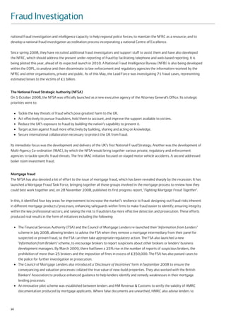 Fraud Investigation
national fraud investigation and intelligence capacity to help regional police forces; to maintain the NFRC as a resource; and to
develop a national fraud investigation accreditation process incorporating a national Centre of Excellence.

Since spring 2008, they have recruited additional fraud investigators and support staff to assist them and have also developed
the NFRC, which should address the present under-reporting of fraud by facilitating telephone and web-based reporting. It is
being piloted this year, ahead of its expected launch in 2010. A National Fraud Intelligence Bureau (NFIB) is also being developed
within the COPL, to analyse and then disseminate to law enforcement and regulatory agencies the information received by the
NFRC and other organisations, private and public. As of this May, the Lead Force was investigating 71 fraud cases, representing
estimated losses to the victims of £1 billion.


The National Fraud Strategic Authority (NFSA)
On 1 October 2008, the NFSA was officially launched as a new executive agency of the Attorney General’s Office. Its strategic
priorities were to:

     ●   Tackle the key threats of fraud which pose greatest harm to the UK.
     ●   Act effectively to pursue fraudsters, hold them to account, and improve the support available to victims.
     ●   Reduce the UK’s exposure to fraud by building the nation’s capability to prevent it.
     ●   Target action against fraud more effectively by building, sharing and acting on knowledge.
     ●   Secure international collaboration necessary to protect the UK from fraud.

Its immediate focus was the development and delivery of the UK’s first National Fraud Strategy. Another was the development of
Multi-Agency Co-ordination (MAC), by which the NFSA would bring together various private, regulatory and enforcement
agencies to tackle specific fraud threats. The first MAC initiative focused on staged motor vehicle accidents. A second addressed
boiler room investment fraud.


Mortgage fraud
The NFSA has also devoted a lot of effort to the issue of mortgage fraud, which has been revealed sharply by the recession. It has
launched a Mortgage Fraud Task Force, bringing together all those groups involved in the mortgage process to review how they
could best work together and, on 28 November 2008, published its first progress report, ‘Fighting Mortgage Fraud Together’.

In this, it identified four key areas for improvement to increase the market’s resilience to fraud: designing-out fraud risks inherent
in different mortgage products/processes; enhancing safeguards within firms to make fraud easier to identify; ensuring integrity
within the key professional sectors; and raising the risk to fraudsters by more effective detection and prosecution. These efforts
produced real results in the form of initiatives including the following:

     ●   The Financial Services Authority (FSA) and the Council of Mortgage Lenders re-launched their ‘Information from Lenders’
         scheme in July 2008, allowing lenders to advise the FSA when they remove a mortgage intermediary from their panel for
         suspected or proven fraud, so the FSA can then take appropriate regulatory action. The FSA also launched a new
         ‘Information from Brokers’ scheme, to encourage brokers to report suspicions about other brokers or lenders’ business
         development managers. By March 2009, there had been a 25% rise in the number of reports of suspicious brokers, the
         prohibition of more than 25 brokers and the imposition of fines in excess of £350,000. The FSA has also passed cases to
         the police for further investigation or prosecution.
     ●   The Council of Mortgage Lenders also introduced a ‘Disclosure of Incentives’ form in September 2008 to ensure the
         conveyancing and valuation processes collated the true value of new-build properties. They also worked with the British
         Bankers’ Association to produce enhanced guidance to help lenders identify and remedy weaknesses in their mortgage
         lending processes.
     ●   An innovative pilot scheme was established between lenders and HM Revenue & Customs to verify the validity of HMRC
         documentation produced by mortgage applicants. Where false documents are unearthed, HMRC also advise lenders to



20
 