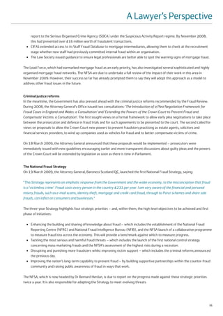 A Lawyer’s Perspective
      report to the Serious Organised Crime Agency (SOCA) under the Suspicious Activity Report regime. By November 2008,
      this had prevented over £16 million worth of fraudulent transactions.
  ●   CIFAS extended access to its Staff Fraud Database to mortgage intermediaries, allowing them to check at the recruitment
      stage whether new staff had previously committed internal fraud within an organisation.
  ●   The Law Society issued guidance to ensure legal professionals are better able to spot the warning signs of mortgage fraud.

The Lead Force, which had earmarked mortgage fraud as an early priority, has also investigated several sophisticated and highly
organised mortgage fraud networks. The NFSA are due to undertake a full review of the impact of their work in this area in
November 2009. However, their success so far has already prompted them to say they will adopt this approach as a model to
address other fraud issues in the future.


Criminal justice reforms
In the meantime, the Government has also pressed ahead with the criminal justice reforms recommended by the Fraud Review.
During 2008, the Attorney General’s Office issued two consultations: ‘The Introduction of a Plea Negotiation Framework for
Fraud Cases in England and Wales: a Consultation’ and ‘Extending the Powers of the Crown Court to Prevent Fraud and
Compensate Victims: a Consultation’. The first sought views on a formal framework to allow early plea negotiations to take place
between the prosecution and defence in fraud trials and for such agreements to be presented to the court. The second called for
views on proposals to allow the Crown Court new powers to prevent fraudsters practising as estate agents, solicitors and
financial services providers; to wind up companies used as vehicles for fraud and to better compensate victims of crime.

On 18 March 2009, the Attorney General announced that these proposals would be implemented – prosecutors were
immediately issued with new guidelines encouraging earlier and more transparent discussions about guilty pleas and the powers
of the Crown Court will be extended by legislation as soon as there is time in Parliament.


The National Fraud Strategy
On 19 March 2009, the Attorney General, Baroness Scotland QC, launched the first National Fraud Strategy, saying:

“This Strategy represents an emphatic response from the Government and the wider economy, to the misconception that fraud
is a ‘victimless crime’. Fraud costs every person in the country £231 per year. I am very aware of the financial and personal
misery frauds, such as e-mail scams, identity theft, mortgage and credit card fraud, through to Ponzi schemes and share sale
frauds, can inflict on consumers and businesses.”

The three-year Strategy highlights four strategic priorities – and, within them, the high-level objectives to be achieved and first
phase of initiatives:

  ●   Enhancing the building and sharing of knowledge about fraud – which includes the establishment of the National Fraud
      Reporting Centre (NFRC) and National Fraud Intelligence Bureau (NFIB), and the NFSA launch of a collaborative programme
      to measure fraud loss across the economy. This will provide a benchmark against which to measure progress.
  ●   Tackling the most serious and harmful fraud threats – which includes the launch of the first national control strategy
      concerning mass-marketing frauds and the NFSA’s assessment of the highest risks during a recession.
  ●   Disrupting and punishing more fraudsters whilst improving victim support – which includes the criminal reforms announced
      the previous day.
  ●   Improving the nation’s long-term capability to prevent fraud – by building supportive partnerships within the counter-fraud
      community and raising public awareness of fraud in ways that work.

The NFSA, which is now headed by Dr Bernard Herdan, is due to report on the progress made against these strategic priorities
twice a year. It is also responsible for adapting the Strategy to meet evolving threats.




                                                                                                                                      21
 