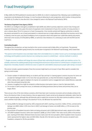 Fraud Investigation
In May 2009, the NFSA published its business plan for 2009-10, in which it emphasised that, following a year establishing the
organisation and developing the Strategy, it is now focusing on delivering its work programme, which involves 14 key priorities
for 2009-10. To reflect its new direction, it has changed its name to the National Fraud Authority (NFA).


The Serious Organised Crime Agency (SOCA)
The SOCA is an intelligence-led agency established in April 2006 and, whilst its primary objectives concern Class A drugs and
organised immigration crime, given the extent of organised crime’s involvement in fraud, this is another of its key priorities. It
aims to devote about 5% of its resources to fraud. Consequently, it has recently worked with Nigerian authorities to identify
documents earmarked for use in fraud; participated in a national exercise to target addresses identified from business sector data
as identity crime hot spots; and shared intelligence from an operation which intercepted over 4,000 false identity documents,
which led to the recovery of £750,000 by HMRC, to name but a few initiatives. It is continuing to work with the NFA and the
Lead Force.


Concluding thoughts
Throughout this introduction, we have touched on the current recession and its likely effect on fraud levels. The potential
enormity of the fraud problem going forward, has recently been recognised in the National Fraud Strategy, which stated that:

“The speed at which fraudsters move and adapt makes them a formidable force to combat. Factors such as increasingly powerful
technology and the global economic downturn are creating new reasons to commit fraud – and new methods to commit it.

“…Tougher economic conditions will change the nature of fraud risks confronting the business, public and voluntary sectors. For
example, otherwise law-abiding people facing increasing financial pressures may be driven to commit fraud or corruption out of
desperation. Inevitably, fraudsters will find new ways to exploit the vulnerabilities and pressures people suffer during a recession.”

This extract includes a general example of how the recession might lead to an increase in fraud. More specific examples that
spring to mind include:

     ●   Greater numbers of individuals faking car accidents and ‘slips and trips’ or claiming against contents insurance for items not
         actually lost/damaged/stolen (or for more than was genuinely lost), as they find themselves struggling financially.
     ●   Others making claims against employers for injuries not sustained at work or exaggerated work-related illnesses, especially
         when they anticipate losing their jobs.
     ●   Likewise, struggling firms might be tempted to inflate business interruption claims or claim for fabricated thefts.
     ●   An increase in claims arising from arson, as individuals and failing businesses destroy homes and premises they can no
         longer afford.

These are just a few of the more obvious scenarios, which have been seen in previous recessions and are already coming to the
fore as the downturn bites. In many instances, they are opportunistic frauds carried out by desperate individuals, rather than the
work of organised gangs, although they will obviously seek to exploit the recession too. But what statistical evidence is there to
assess whether fraud really is thriving in this downturn? So far, the ABI alone has reported that:

     ●   During 2008, fire damage increased by 16% compared with 2007, reaching a record £1.3 billion. Of this, commercial fire
         damage cost £865 million (15% more than in 2007) and damage to homes cost £408 million, a 17% increase on the
         previous year.
     ●   Record levels of fraudulent insurance claims are being uncovered, with 2,000 detected each week, valued at £14 million.
     ●   107,000 fraudulent insurance claims were exposed in 2008, up 17% on 2007. Their value rose by 30% on the previous
         year, reaching £730 million. Dishonest home insurance claims were the most prevalent, whilst fraudulent motor insurance
         claims represented the highest value at £360 million. Overall, 4% of all claims by value (life insurance excepted) were
         fraudulent, compared to 3% the year before.



22
 