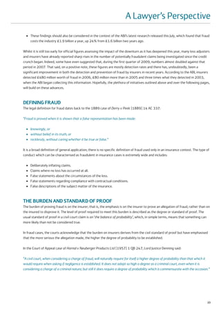 A Lawyer’s Perspective
  ●   These findings should also be considered in the context of the ABI’s latest research released this July, which found that fraud
      costs the industry £1.9 billion a year, up 24% from £1.6 billion two years ago.

Whilst it is still too early for official figures assessing the impact of the downturn as it has deepened this year, many loss adjusters
and insurers have already reported sharp rises in the number of potentially fraudulent claims being investigated since the credit
crunch began. Indeed, some have even suggested that, during the first quarter of 2009, numbers almost doubled against that
period in 2007. That said, on a positive note, these figures are mostly detection rates and there has, undoubtedly, been a
significant improvement in both the detection and prevention of fraud by insurers in recent years. According to the ABI, insurers
detected £480 million worth of fraud in 2006, £80 million more than in 2005 and three times what they detected in 2003,
when the ABI began collecting this information. Hopefully, the plethora of initiatives outlined above and over the following pages,
will build on these advances.



DEFINING FRAUD
The legal definition for fraud dates back to the 1889 case of Derry v Peek [1889] 14 AC 337:

“Fraud is proved when it is shown that a false representation has been made:

  ●   knowingly, or
  ●   without belief in its truth, or
  ●   recklessly, without caring whether it be true or false.”

It is a broad definition of general application; there is no specific definition of fraud used only in an insurance context. The type of
conduct which can be characterised as fraudulent in insurance cases is extremely wide and includes:

  ●   Deliberately inflating claims.
  ●   Claims where no loss has occurred at all.
  ●   False statements about the circumstances of the loss.
  ●   False statements regarding compliance with contractual conditions.
  ●   False descriptions of the subject matter of the insurance.



THE BURDEN AND STANDARD OF PROOF
The burden of proving fraud is on the insurer; that is, the emphasis is on the insurer to prove an allegation of fraud, rather than on
the insured to disprove it. The level of proof required to meet this burden is described as the degree or standard of proof. The
usual standard of proof in a civil court claim is on ‘the balance of probability’, which, in simple terms, means that something can
more likely than not be considered true.

In fraud cases, the courts acknowledge that the burden on insurers derives from the civil standard of proof but have emphasised
that the more serious the allegation made, the higher the degree of probability to be established.

In the Court of Appeal case of Hornal v Neuberger Products Ltd [1957] 1 QB 247, Lord Justice Denning said:

“A civil court, when considering a charge of fraud, will naturally require for itself a higher degree of probability than that which it
would require when asking if negligence is established. It does not adopt so high a degree as a criminal court, even when it is
considering a charge of a criminal nature; but still it does require a degree of probability which is commensurate with the occasion.”




                                                                                                                                      23
 