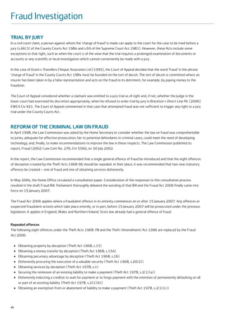 Fraud Investigation

TRIAL BY JURY
In a civil court claim, a person against whom the ‘charge of fraud’ is made can apply to the court for the case to be tried before a
jury (s.66(3) of the County Courts Act 1984 and s.69 of the Supreme Court Act 1981). However, these Acts include some
exceptions to that right, such as when the court is of the view that the trial requires a prolonged examination of documents or
accounts or any scientific or local investigation which cannot conveniently be made with a jury.

In the case of Grant v Travellers Cheque Associates Ltd [1995], the Court of Appeal decided that the word ‘fraud’ in the phrase
‘charge of fraud’ in the County Courts Act 1984 must be founded on the tort of deceit. The tort of deceit is committed where an
insurer has been taken in by a false representation and acts on the fraud to its detriment, for example, by paying money to the
fraudster.

The Court of Appeal considered whether a claimant was entitled to a jury trial as of right and, if not, whether the Judge in the
lower court had exercised his discretion appropriately, when he refused to order trial by jury in Breckton v Direct Line Plc [2006]
EWCA Civ 921. The Court of Appeal commented in that case that attempted fraud was not sufficient to trigger any right to a jury
trial under the County Courts Act.



REFORM OF THE CRIMINAL LAW ON FRAUD
In April 1998, the Law Commission was asked by the Home Secretary to consider whether the law on fraud was comprehensible
to juries; adequate for effective prosecution; fair to potential defendants in criminal cases; could meet the need of developing
technology; and, finally, to make recommendations to improve the law in these respects. The Law Commission published its
report, Fraud (2002) Law Com No. 276, Cm 5560, on 30 July 2002.

In the report, the Law Commission recommended that a single general offence of fraud be introduced and that the eight offences
of deception created by the Theft Acts 1968-96 should be repealed. In their place, it was recommended that two new statutory
offences be created – one of fraud and one of obtaining services dishonestly.

In May 2004, the Home Office circulated a consultation paper. Consideration of the responses to this consultation process
resulted in the draft Fraud Bill. Parliament thoroughly debated the wording of that Bill and the Fraud Act 2006 finally came into
force on 15 January 2007.

The Fraud Act 2006 applies where a fraudulent offence in its entirety commences on or after 15 January 2007. Any offences or
suspected fraudulent actions which take place entirely, or in part, before 15 January 2007 will be prosecuted under the previous
legislation. It applies in England, Wales and Northern Ireland. Scots law already had a general offence of fraud.


Repealed offences
The following eight offences under the Theft Acts 1968-78 and the Theft (Amendment) Act 1996 are replaced by the Fraud
Act 2006:

     ●   Obtaining property by deception (Theft Act 1968, s.15)
     ●   Obtaining a money transfer by deception (Theft Act 1968, s.15A)
     ●   Obtaining pecuniary advantage by deception (Theft Act 1968, s.16)
     ●   Dishonestly procuring the execution of a valuable security (Theft Act 1968, s.20(2))
     ●   Obtaining services by deception (Theft Act 1978, s.1)
     ●   Securing the remission of an existing liability to make a payment (Theft Act 1978, s.2(1)(a))
     ●   Dishonestly inducting a creditor to wait for payment or to forgo payment with the intention of permanently defaulting on all
         or part of an existing liability (Theft Act 1978, s.2(1)(b))
     ●   Obtaining an exemption from or abatement of liability to make a payment (Theft Act 1978, s.2(1)(c))



24
 