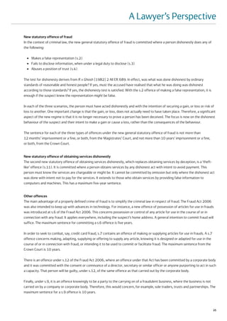 A Lawyer’s Perspective
New statutory offence of fraud
In the context of criminal law, the new general statutory offence of fraud is committed where a person dishonestly does any of
the following:

  ●   Makes a false representation (s.2)
  ●   Fails to disclose information, when under a legal duty to disclose (s.3)
  ●   Abuses a position of trust (s.4)

The test for dishonesty derives from R v Ghosh [1982] 2 All ER 689. In effect, was what was done dishonest by ordinary
standards of reasonable and honest people? If yes, must the accused have realised that what he was doing was dishonest
according to those standards? If yes, the dishonesty test is satisfied. With the s.2 offence of making a false representation, it is
enough if the suspect knew the representation might be false.

In each of the three scenarios, the person must have acted dishonestly and with the intention of securing a gain, or loss or risk of
loss to another. One important change is that the gain, or loss, does not actually need to have taken place. Therefore, a significant
aspect of the new regime is that it is no longer necessary to prove a person has been deceived. The focus is now on the dishonest
behaviour of the suspect and their intent to make a gain or cause a loss, rather than the consequences of the behaviour.

The sentence for each of the three types of offences under the new general statutory offence of fraud is not more than
12 months’ imprisonment or a fine, or both, from the Magistrates’ Court, and not more than 10 years’ imprisonment or a fine,
or both, from the Crown Court.


New statutory offence of obtaining services dishonestly
The second new statutory offence of obtaining services dishonestly, which replaces obtaining services by deception, is a ‘theft-
like’ offence (s.11). It is committed where a person obtains services by any dishonest act with intent to avoid payment. This
person must know the services are chargeable or might be. It cannot be committed by omission but only where the dishonest act
was done with intent not to pay for the services. It extends to those who obtain services by providing false information to
computers and machines. This has a maximum five-year sentence.


Other offences
The main advantage of a properly defined crime of fraud is to simplify the criminal law in respect of fraud. The Fraud Act 2006
was also intended to keep up with advances in technology. For instance, a new offence of possession of articles for use in frauds
was introduced at s.6 of the Fraud Act 2006. This concerns possession or control of any article for use in the course of or in
connection with any fraud. It applies everywhere, including the suspect’s home address. A general intention to commit fraud will
suffice. The maximum sentence for committing a s.6 offence is five years.

In order to seek to combat, say, credit card fraud, s.7 contains an offence of making or supplying articles for use in frauds. A s.7
offence concerns making, adapting, supplying or offering to supply any article, knowing it is designed or adapted for use in the
course of or in connection with fraud, or intending it to be used to commit or facilitate fraud. The maximum sentence from the
Crown Court is 10 years.

There is an offence under s.12 of the Fraud Act 2006, where an offence under that Act has been committed by a corporate body
and it was committed with the consent or connivance of a director, secretary or similar officer or anyone purporting to act in such
a capacity. That person will be guilty, under s.12, of the same offence as that carried out by the corporate body.

Finally, under s.9, it is an offence knowingly to be a party to the carrying on of a fraudulent business, where the business is not
carried on by a company or corporate body. Therefore, this would concern, for example, sole traders, trusts and partnerships. The
maximum sentence for a s.9 offence is 10 years.



                                                                                                                                       25
 