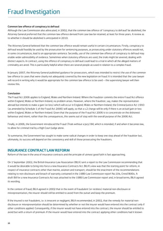 Fraud Investigation
Common law offence of conspiracy to defraud
Although the Law Commission also advocated, in 2002, that the common law offence of ‘conspiracy to defraud’ be abolished, the
Attorney General preferred that the common law offence derived from case law be retained, at least for three years. A review as
to whether it should be abolished is anticipated in 2010.

The Attorney General believed that the common law offence would remain useful in certain circumstances. Firstly, conspiracy to
defraud would feasibly be used by the prosecution for sentencing purposes, as prosecuting under statutory offences would not,
in some circumstances, lead to an appropriate sentence. Secondly, use of the common law offence of conspiracy to defraud may
enable wider admissibility of evidence. Sometimes when statutory offences are used, the trials might be severed, dealing with
distinct aspects. In contract, using the offence of conspiracy to defraud could lead to a trial in which all the alleged matters of
criminality are aired. This is particularly helpful when there are several people accused in relation to a complex fraud.

In January 2007, the Attorney General published guidance for prosecutors, which was intended to restrict the use of the common
law offence to cases that were clearly not adequately covered by the new legislation on fraud. It is intended that the case lawyer
will record in writing why it would be appropriate for the common law offence to be used – the supervising lawyer will then
review this.


Conclusion
The Fraud Act 2006 applies to England, Wales and Northern Ireland. Where the fraudster commits the entire Fraud Act offence
within England, Wales or Northern Ireland, no problem arises. However, where the fraudster, say, makes the representation
abroad but intends to make a gain (or loss) which will occur in England, Wales or Northern Ireland, the Criminal Justice Act 1993
(as amended by Schedule 1 of the Fraud Act 2006) will apply, so that a s.2 charge will lie only if there is an actual gain or loss
within England, Wales or Northern Ireland. Given that the purpose of the Fraud Act 2006 is to concentrate on the dishonest
behaviour and intent, rather than the consequences, this seems out of step with the overall purpose of the 2006 Act.

Finally, in 2006, the Government introduced the Fraud (Trials without a Jury) Bill, which is intended, if and when it becomes law,
to allow for criminal trial by a High Court Judge alone.

To summarise, the Government has sought to make some radical changes in order to keep one step ahead of the fraudster but,
ultimately, its success will depend on the consistency and skill of those prosecuting the fraudsters.



INSURANCE CONTRACT LAW REFORM
Reform of the law in the area of insurance contracts and the principle of utmost good faith is fast approaching.

On 1 September 2002, the British Insurance Law Association (BILA) sent a report to the Law Commission recommending that
it would be desirable to bring into force a new Insurance Contracts Act. BILA’s view was that the starting point for reform, in
respect of insurance contracts other than marine, aviation and transport, should be the enactment of the recommendations
relating to non-disclosure and breach of warranty contained in the 1980 Law Commission report No.104, Cmnd 8064. A
draft Bill for a new Insurance Contracts Act was attached to the 1980 Law Commission report and, in broad terms, BILA agreed
its wording.

In the context of fraud, BILA agreed in 2002 that in the event of fraudulent (or reckless) material non-disclosure or
misrepresentation, the insurer should still be entitled to avoid from the outset and keep the premium.

If the insured is not fraudulent, i.e. is innocent or negligent, BILA recommended, in 2002, that the remedy for material non-
disclosure or misrepresentation should be determined by whether or not the insurer would have entered into the contract only if
other conditions applied. Consequently, if the insurer would not have entered into the contract, the insurer should be entitled to
avoid but with a return of premium. If the insurer would have entered into the contract applying other conditions had it known


26
 
