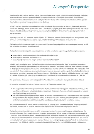 A Lawyer’s Perspective
the information which had not been disclosed at the proposal stage or the truth of the misrepresented information, the insurer
would not be able to avoid but would not be liable for the loss proximately caused by the undisclosed or misrepresented
information or it would be entitled to vary its liability to reflect the change in, for example, premium that would have applied if
there had been no material misrepresentation or non-disclosure.

In 1980, the Law Commission had concluded that using the principle of proportionality, as in France, for example, would be
unworkable. Put simply, if a non-disclosure has led to a policyholder paying, say, 50% of the correct premium, then only 50% of
the claim should be paid under the principle of proportionality. Since 1981, the Ombudsman has applied proportionality in
appropriate cases.

In January 2006, the Law Commission and the Scottish Law Commission (referred to collectively for ease throughout this guide
as the Law Commission) published a scoping paper, aimed at identifying problematic areas of insurance law.

The Law Commission remains particularly concerned that it is possible for a policyholder to act reasonably and honestly, yet still
find the insurer has the right to avoid the policy.

The Law Commission developed its preparatory thinking for a first consultation paper through the following issues papers:

  ●   Issues Paper 1: Misrepresentation and non-disclosure (September 2006)
  ●   Issues Paper 2: Warranties (November 2006)
  ●   Issues Paper 3: Intermediaries and pre-contract information (March 2007)

In its July 2007 consultation paper, the Law Commission invited comments by November 2007 on provisional proposals to
modernise the law relating to misrepresentation, non-disclosure and breach of warranty. Summaries of the comments received
on the proposals relating to consumer insurance reform and business insurance reform were published in May and October 2008
respectively. As there was a strong consensus that consumer insurance law was in need of urgent reform, the Law Commission is
giving priority to drafting a report and draft Consumer Insurance Bill, which are now due to be published in autumn 2009. It will
be a number of months after the draft Bill is published before the finalised Bill could be ratified by Parliament as a new Act.

This guide sets out the law prior to the anticipated new Act and the thinking behind the changes that have been debated.

To summarise, in terms of civil insurance related fraud, the Law Commission proposes that:

  ●   The categories for material misrepresentation/non-disclosure shall be innocent, negligent and deliberate/reckless, so the
      use of the word fraudulent is likely to be dropped in practice in this context. The reason behind this appears to be because
      use of the word fraud can be emotive.
  ●   The Law Commission no longer proposes to prevent an insurer of consumer life assurance from relying on any non-fraudulent
      misrepresentation after the policy has been in force for three (or five, as also mooted) years. Although other jurisdictions have
      similar ‘non-contestability periods’, this concept has been dropped altogether during the consultation process.

Any Consumer Insurance Act is likely to apply to policies that, for example, incept from a specified date. This would mean that,
post reform, insurers could be assessing one claim under the old law and the next under the proposed new law.

The Law Commission is considering how to define consumer and business (i.e. commercial) insurance, not least because the
proposed reforms will afford more protection to consumers and there is the difficult issue as to how mixed use policies will be
categorised. In the consultation process, the Law Commission had provisionally proposed that the consumer regime should apply
to all individuals who entered into an insurance contract wholly or mainly for purposes unrelated to their business. The Financial
Services Authority (FSA) defines a consumer as a natural person who is acting for purposes that are “outside his trade, business
or profession” (see ICOBS rule 2.1.1(3), introduced in January 2008) and clarifies this, in ICOBS Guidance 2.1.3, by stating:



                                                                                                                                      27
 