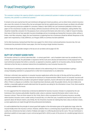 Fraud Investigation
“If a customer is acting in the capacity of both a consumer and a commercial customer in relation to a particular contract of
insurance, the customer is a commercial customer.”

It remains to be seen exactly how the Law Commission will approach mixed use policies, such as where home contents insurance
also covers the contents of a home office, but we anticipate that the less sophisticated insurance buyers are likely to be afforded
the more generous protection available for consumers. Indeed, in April 2009, the Law Commission published a further issues
paper on micro-businesses (usually, but not always, defined as businesses with less than 10 employees), asking whether they
should be treated like consumers for the purposes of pre-contractual information and unfair terms, in light of research showing
that many of them do not have specialist insurance knowledge and are increasingly purchasing their insurance online, without a
broker, much like consumers. Again, the Law Commission is exploring how micro-businesses should be defined. Responses to this
paper were requested by 17 July 2009 but, as of August 2009, no summary has been published.

As for other businesses, having found that there was support for reform of pre-contractual business insurance law, the Law
Commission has promised a further issues paper, this time focusing on larger business insurance.

Further details of the possible changes to the law are set out below and at pages 45-59.



DUTY OF UTMOST GOOD FAITH
An insurance contract is a contract uberrimae fidei – in utmost good faith – and a fraudulent claim must be considered in this
context. As a general rule, the policyholder is required to tell the truth and to disclose all material facts on the proposal form. The
Law Commission proposes that where a consumer, as opposed to a business, applies for an insurance policy, the law should be
reformed so that the duty to volunteer material facts be abolished by a new Consumer Insurance Act.

Non-disclosure is omitting to provide information relevant to the underwriting of risk. A misrepresentation is giving a
wrong/misleading statement in a proposal form or other form of presentation to an underwriter.

If the law is reformed, clear questions in consumer insurance applications will be the order of the day and the focus will be on
material misrepresentation, rather than material non-disclosure or misrepresentation. Whilst insurers of consumer insurance will
still, under the possible reforms, be able to ask general ‘sweeper’ questions, insurers will need to be realistic about their practical
effect. If there is a dispute as to whether a fact should have been disclosed, under the possible reforms, the test is likely to be
whether a reasonable applicant would understand that the question was asking for the information in issue. If not, there would be
no remedy available to the insurer.

It is not suggested that the residual duty to disclose be abolished for business insurance. Instead, it is proposed by the Law
Commission that a business policyholder should be under a duty to volunteer material information when it enters into an
insurance contract. There are three reasons for this: firstly, there is often no proposal form for business insurance; secondly,
where business insurance covers a wider variety of unusual risks, as is often the case, it would be very hard for insurers to ask
questions about all relevant matters; and, thirdly, the risk of business insureds not realising they have a duty to disclose is lower,
as more applications are made through full-time professional intermediaries.

It is well established that the principle of utmost good faith applies to the information given at the application stage, when the
insured initially enters the insurance contract. However, whether there is a continuing duty of good faith at the claim stage, after
a policy has commenced, has been a matter of debate and subject to conflicting decisions by the courts. The Law Commission is
planning to publish an issues paper on post-contractual good faith in 2010, as part of the process for considering legal reform in
this area.




28
 