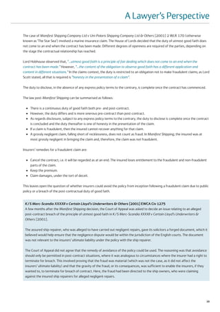 A Lawyer’s Perspective
The case of Manifest Shipping Company Ltd v Uni-Polaris Shipping Company Ltd & Others [2001] 2 WLR 170 (otherwise
known as ‘The Star Sea’) involved a marine insurance claim. The House of Lords decided that the duty of utmost good faith does
not come to an end when the contract has been made. Different degrees of openness are required of the parties, depending on
the stage the contractual relationship has reached.

Lord Hobhouse observed that, “…utmost good faith is a principle of fair dealing which does not come to an end when the
contract has been made.” However, “…the content of the obligation to observe good faith has a different application and
content in different situations.” In the claims context, the duty is restricted to an obligation not to make fraudulent claims; as Lord
Scott stated, all that is required is “honesty in the presentation of a claim”.

The duty to disclose, in the absence of any express policy terms to the contrary, is complete once the contract has commenced.

The law post-Manifest Shipping can be summarised as follows:

  ●   There is a continuous duty of good faith both pre- and post-contract.
  ●   However, the duty differs and is more onerous pre-contract than post-contract.
  ●   As regards disclosure, subject to any express policy terms to the contrary, the duty to disclose is complete once the contract
      is concluded and the duty thereafter is one of honesty in the presentation of the claim.
  ●   If a claim is fraudulent, then the insured cannot recover anything for that claim.
  ●   A grossly negligent claim, falling short of recklessness, does not count as fraud. In Manifest Shipping, the insured was at
      most grossly negligent in bringing the claim and, therefore, the claim was not fraudulent.

Insurers’ remedies for a fraudulent claim are:

  ●   Cancel the contract, i.e. it will be regarded as at an end. The insured loses entitlement to the fraudulent and non-fraudulent
      parts of the claim.
  ●   Keep the premium.
  ●   Claim damages, under the tort of deceit.

This leaves open the question of whether insurers could avoid the policy from inception following a fraudulent claim due to public
policy or a breach of the post-contractual duty of good faith.


 K/S Merc-Scandia XXXXII v Certain Lloyd’s Underwriters & Others [2001] EWCA Civ 1275
 A few months after the Manifest Shipping decision, the Court of Appeal was asked to decide an issue relating to an alleged
 post-contract breach of the principle of utmost good faith in K/S Merc-Scandia XXXXII v Certain Lloyd’s Underwriters &
 Others [2001].

 The assured ship repairer, who was alleged to have carried out negligent repairs, gave its solicitors a forged document, which it
 believed would help ensure that the negligence dispute would be within the jurisdiction of the English courts. The document
 was not relevant to the insurers’ ultimate liability under the policy with the ship repairer.

 The Court of Appeal did not agree that the remedy of avoidance of the policy could be used. The reasoning was that avoidance
 should only be permitted in post-contract situations, where it was analogous to circumstances where the insurer had a right to
 terminate for breach. This involved proving that the fraud was material (which was not the case, as it did not affect the
 insurers’ ultimate liability) and that the gravity of the fraud, or its consequences, was sufficient to enable the insurers, if they
 wanted to, to terminate for breach of contract. Here, the fraud had been directed to the ship owners, who were claiming
 against the insured ship repairers for alleged negligent repairs.




                                                                                                                                    29
 
