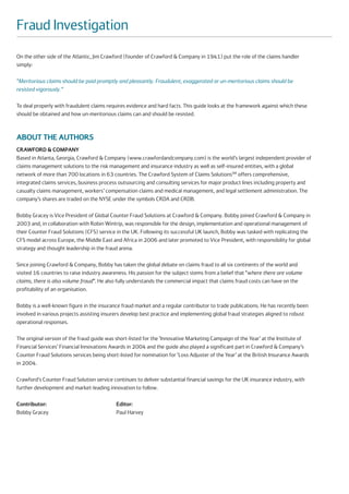 Fraud Investigation
On the other side of the Atlantic, Jim Crawford (founder of Crawford & Company in 1941) put the role of the claims handler
simply:

“Meritorious claims should be paid promptly and pleasantly. Fraudulent, exaggerated or un-meritorious claims should be
resisted vigorously.”

To deal properly with fraudulent claims requires evidence and hard facts. This guide looks at the framework against which these
should be obtained and how un-meritorious claims can and should be resisted.



ABOUT THE AUTHORS
CRAWFORD & COMPANY
Based in Atlanta, Georgia, Crawford & Company (www.crawfordandcompany.com) is the world’s largest independent provider of
claims management solutions to the risk management and insurance industry as well as self-insured entities, with a global
network of more than 700 locations in 63 countries. The Crawford System of Claims SolutionsSM offers comprehensive,
integrated claims services, business process outsourcing and consulting services for major product lines including property and
casualty claims management, workers’ compensation claims and medical management, and legal settlement administration. The
company’s shares are traded on the NYSE under the symbols CRDA and CRDB.

Bobby Gracey is Vice President of Global Counter Fraud Solutions at Crawford & Company. Bobby joined Crawford & Company in
2003 and, in collaboration with Robin Wintrip, was responsible for the design, implementation and operational management of
their Counter Fraud Solutions (CFS) service in the UK. Following its successful UK launch, Bobby was tasked with replicating the
CFS model across Europe, the Middle East and Africa in 2006 and later promoted to Vice President, with responsibility for global
strategy and thought leadership in the fraud arena.

Since joining Crawford & Company, Bobby has taken the global debate on claims fraud to all six continents of the world and
visited 16 countries to raise industry awareness. His passion for the subject stems from a belief that “where there are volume
claims, there is also volume fraud”. He also fully understands the commercial impact that claims fraud costs can have on the
profitability of an organisation.

Bobby is a well-known figure in the insurance fraud market and a regular contributor to trade publications. He has recently been
involved in various projects assisting insurers develop best practice and implementing global fraud strategies aligned to robust
operational responses.

The original version of the fraud guide was short-listed for the ‘Innovative Marketing Campaign of the Year’ at the Institute of
Financial Services’ Financial Innovations Awards in 2004 and the guide also played a significant part in Crawford & Company’s
Counter Fraud Solutions services being short-listed for nomination for ‘Loss Adjuster of the Year’ at the British Insurance Awards
in 2004.

Crawford’s Counter Fraud Solution service continues to deliver substantial financial savings for the UK insurance industry, with
further development and market-leading innovation to follow.

Contributor:                                Editor:
Bobby Gracey                                Paul Harvey
 