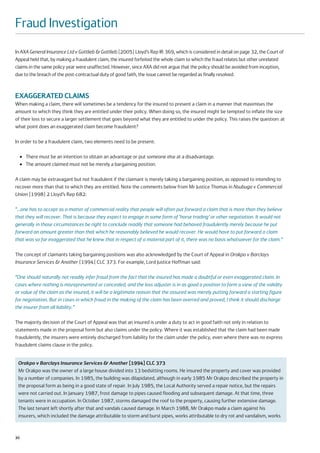 Fraud Investigation
In AXA General Insurance Ltd v Gottlieb & Gottlieb [2005] Lloyd’s Rep IR 369, which is considered in detail on page 32, the Court of
Appeal held that, by making a fraudulent claim, the insured forfeited the whole claim to which the fraud relates but other unrelated
claims in the same policy year were unaffected. However, since AXA did not argue that the policy should be avoided from inception,
due to the breach of the post-contractual duty of good faith, the issue cannot be regarded as finally resolved.



EXAGGERATED CLAIMS
When making a claim, there will sometimes be a tendency for the insured to present a claim in a manner that maximises the
amount to which they think they are entitled under their policy. When doing so, the insured might be tempted to inflate the size
of their loss to secure a larger settlement that goes beyond what they are entitled to under the policy. This raises the question: at
what point does an exaggerated claim become fraudulent?

In order to be a fraudulent claim, two elements need to be present:

     ●   There must be an intention to obtain an advantage or put someone else at a disadvantage.
     ●   The amount claimed must not be merely a bargaining position.

A claim may be extravagant but not fraudulent if the claimant is merely taking a bargaining position, as opposed to intending to
recover more than that to which they are entitled. Note the comments below from Mr Justice Thomas in Nsubuga v Commercial
Union [1998] 2 Lloyd’s Rep 682:

“…one has to accept as a matter of commercial reality that people will often put forward a claim that is more than they believe
that they will recover. That is because they expect to engage in some form of ‘horse trading’ or other negotiation. It would not
generally in those circumstances be right to conclude readily that someone had behaved fraudulently merely because he put
forward an amount greater than that which he reasonably believed he would recover. He would have to put forward a claim
that was so far exaggerated that he knew that in respect of a material part of it, there was no basis whatsoever for the claim.”

The concept of claimants taking bargaining positions was also acknowledged by the Court of Appeal in Orakpo v Barclays
Insurance Services & Another [1994] CLC 373. For example, Lord Justice Hoffman said:

“One should naturally not readily infer fraud from the fact that the insured has made a doubtful or even exaggerated claim. In
cases where nothing is misrepresented or concealed, and the loss adjuster is in as good a position to form a view of the validity
or value of the claim as the insured, it will be a legitimate reason that the assured was merely putting forward a starting figure
for negotiation. But in cases in which fraud in the making of the claim has been averred and proved, I think it should discharge
the insurer from all liability.”

The majority decision of the Court of Appeal was that an insured is under a duty to act in good faith not only in relation to
statements made in the proposal form but also claims under the policy. Where it was established that the claim had been made
fraudulently, the insurers were entirely discharged from liability for the claim under the policy, even where there was no express
fraudulent claims clause in the policy.


 Orakpo v Barclays Insurance Services & Another [1994] CLC 373
 Mr Orakpo was the owner of a large house divided into 13 bedsitting rooms. He insured the property and cover was provided
 by a number of companies. In 1985, the building was dilapidated, although in early 1985 Mr Orakpo described the property in
 the proposal form as being in a good state of repair. In July 1985, the Local Authority served a repair notice, but the repairs
 were not carried out. In January 1987, frost damage to pipes caused flooding and subsequent damage. At that time, three
 tenants were in occupation. In October 1987, storms damaged the roof to the property, causing further extensive damage.
 The last tenant left shortly after that and vandals caused damage. In March 1988, Mr Orakpo made a claim against his
 insurers, which included the damage attributable to storm and burst pipes, works attributable to dry rot and vandalism, works


30
 