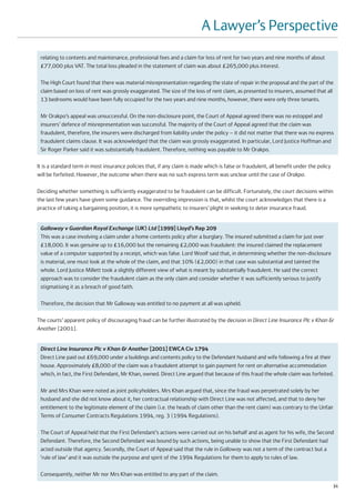 A Lawyer’s Perspective
 relating to contents and maintenance, professional fees and a claim for loss of rent for two years and nine months of about
 £77,000 plus VAT. The total loss pleaded in the statement of claim was about £265,000 plus interest.

 The High Court found that there was material misrepresentation regarding the state of repair in the proposal and the part of the
 claim based on loss of rent was grossly exaggerated. The size of the loss of rent claim, as presented to insurers, assumed that all
 13 bedrooms would have been fully occupied for the two years and nine months, however, there were only three tenants.

 Mr Orakpo’s appeal was unsuccessful. On the non-disclosure point, the Court of Appeal agreed there was no estoppel and
 insurers’ defence of misrepresentation was successful. The majority of the Court of Appeal agreed that the claim was
 fraudulent, therefore, the insurers were discharged from liability under the policy – it did not matter that there was no express
 fraudulent claims clause. It was acknowledged that the claim was grossly exaggerated. In particular, Lord Justice Hoffman and
 Sir Roger Parker said it was substantially fraudulent. Therefore, nothing was payable to Mr Orakpo.

It is a standard term in most insurance policies that, if any claim is made which is false or fraudulent, all benefit under the policy
will be forfeited. However, the outcome when there was no such express term was unclear until the case of Orakpo.

Deciding whether something is sufficiently exaggerated to be fraudulent can be difficult. Fortunately, the court decisions within
the last few years have given some guidance. The overriding impression is that, whilst the court acknowledges that there is a
practice of taking a bargaining position, it is more sympathetic to insurers’ plight in seeking to deter insurance fraud.


 Galloway v Guardian Royal Exchange (UK) Ltd [1999] Lloyd’s Rep 209
 This was a case involving a claim under a home contents policy after a burglary. The insured submitted a claim for just over
 £18,000. It was genuine up to £16,000 but the remaining £2,000 was fraudulent: the insured claimed the replacement
 value of a computer supported by a receipt, which was false. Lord Woolf said that, in determining whether the non-disclosure
 is material, one must look at the whole of the claim, and that 10% (£2,000) in that case was substantial and tainted the
 whole. Lord Justice Millett took a slightly different view of what is meant by substantially fraudulent. He said the correct
 approach was to consider the fraudulent claim as the only claim and consider whether it was sufficiently serious to justify
 stigmatising it as a breach of good faith.

 Therefore, the decision that Mr Galloway was entitled to no payment at all was upheld.

The courts’ apparent policy of discouraging fraud can be further illustrated by the decision in Direct Line Insurance Plc v Khan &
Another [2001].


 Direct Line Insurance Plc v Khan & Another [2001] EWCA Civ 1794
 Direct Line paid out £69,000 under a buildings and contents policy to the Defendant husband and wife following a fire at their
 house. Approximately £8,000 of the claim was a fraudulent attempt to gain payment for rent on alternative accommodation
 which, in fact, the First Defendant, Mr Khan, owned. Direct Line argued that because of this fraud the whole claim was forfeited.

 Mr and Mrs Khan were noted as joint policyholders. Mrs Khan argued that, since the fraud was perpetrated solely by her
 husband and she did not know about it, her contractual relationship with Direct Line was not affected, and that to deny her
 entitlement to the legitimate element of the claim (i.e. the heads of claim other than the rent claim) was contrary to the Unfair
 Terms of Consumer Contracts Regulations 1994, reg. 3 (1994 Regulations).

 The Court of Appeal held that the First Defendant’s actions were carried out on his behalf and as agent for his wife, the Second
 Defendant. Therefore, the Second Defendant was bound by such actions, being unable to show that the First Defendant had
 acted outside that agency. Secondly, the Court of Appeal said that the rule in Galloway was not a term of the contract but a
 ‘rule of law’ and it was outside the purpose and spirit of the 1994 Regulations for them to apply to rules of law.

 Consequently, neither Mr nor Mrs Khan was entitled to any part of the claim.
                                                                                                                                         31
 