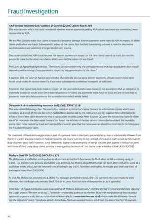 Fraud Investigation
 AXA General Insurance Ltd v Gottlieb & Gottlieb [2005] Lloyd’s Rep IR 369
 This was a case in which the court considered whether interim payments paid by AXA before any fraud was committed, were
 recoverable by AXA.

 Mr and Mrs Gottlieb made four claims in respect of property damage. Interim payments were made by AXA in respect of all the
 claims and before any fraud. Subsequently, in two of the claims, Mrs Gottlieb fraudulently pursued a claim for alternative
 accommodation and submitted a forged electrician’s invoice.

 The court decided that AXA could recover the interim payments in respect of the two claims tainted by fraud, but not the
 payments made on the other two claims, which were not the subject of any fraud.

 The Court of Appeal highlighted that: “There is no obvious reason why the consequences of making a fraudulent claim should
 depend upon the timing of any payment in respect of any genuine part of the claim.”

 It appears that the Court of Appeal were mindful of potentially discouraging interim payments, should insurers have been
 found to be unable to recover them if a fraud were subsequently committed in respect of that claim.

 Payments that had already been made in respect of the two tainted claims were made on the assumption that an obligation to
 indemnify existed or would arise. Once that obligation is forfeited, any payments made have no basis and are recoverable as
 payments made on a false premise or for a consideration which wholly failed.


 Danepoint Ltd v Underwriting Insurance Ltd [2005] EWHC 2318
 This was a claim following a fire. The insured (a) relied on a contractor’s repair ‘invoice’ to substantiate repairs which were
 necessary as a result of the loss but which had not been carried out by the contractor and (b) supplied false information to
 inflate a loss of rent claim beyond the loss it had actually incurred. Judge Peter Coulson QC gave the insured the ‘benefit of the
 doubt’ in relation to the false repair ‘invoice’ but found the inflation of the loss of rent claim to be fraudulent. He found the
 entire claim to be tainted by fraud and rejected the insured’s plea that the consequences should be restricted to forfeiting only
 the fraudulent head of claim.

The treatment of fraudulent exaggeration as part of a genuine claim in third party personal injury cases is substantially different from
that in first party insurance claims. In first party claims, the insurer can rely on the contract of insurance itself, as well as the insured’s
duty of utmost good faith. However, some defendants appear to be attempting to merge the principles applied in first party claims
with those of third party injury claims, possibly encouraged by the words of Lord Justice Laws in Molloy v Shell UK Ltd [2001].


 Molloy v Shell UK Ltd [2001] EWCA Civ 1272
 Mr Molloy was a scaffolder employed on an oil platform in the North Sea owned by Shell when he fell sustaining injury, in
 1996. The accident was genuine and liability was admitted. Mr Molloy alleged that he had not been able to return to work as a
 scaffolder when, in fact, he had returned to scaffolding in July 1997. Notwithstanding this, he sought past and future loss of
 earnings of more than £300,000.

 At trial, Mr Molloy was awarded just £18,897 in damages and failed to beat a Part 36 payment into court made by Shell.
 However, the trial Judge only awarded Shell 75% of its costs from the date of the payment in, so it appealed.

 In the Court of Appeal, Lord Justice Laws observed that Mr Molloy’s approach was, “…nothing short of a cynical and dishonest abuse of
 the court’s process.” He went on to say, “…I entertain considerable qualms as to whether, faced with manipulation of the civil justice
 system on so great a scale, the court should once it knows the facts entertain the case at all save to make the dishonest claimant
 pay the defendant’s costs.” (emphasis added). Accordingly, Shell was awarded its costs in full from the date of the Part 36 payment.




32
 