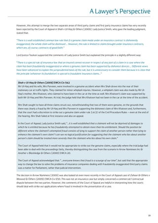 A Lawyer’s Perspective
However, this attempt to merge the two separate areas of third party claims and first party insurance claims has very recently
been rejected by the Court of Appeal in Shah v Ul-Haq & Others [2009]. Lady Justice Smith, who gave the leading judgment,
stated that:

“There is a well established common law rule that if a genuine claim made under an insurance contract is dishonestly
exaggerated, the whole claim will be dismissed … However, this rule is limited to claims brought under insurance contracts,
which are, of course, contracts of good faith.”

Lord Justice Toulson supported the comments of Lady Justice Smith but explained the principle in a slightly different way:

“There is a special rule of insurance law that an insured cannot recover in respect of any part of a claim in a case where the
claim has been fraudulently exaggerated or where a genuine claim has been supported by dishonest devices … Different views
have been advanced to explain the jurisprudential basis of the rule, but it is unnecessary to consider them because it is clear that
the principle (whatever its foundation) is special to fraudulent insurance claims…”


 Shah v Ul-Haq & Others [2009] EWCA Civ 542
 Mr Ul-Haq and his wife, Mrs Parveen, were involved in a genuine accident when Mrs Shah drove into the rear of their
 stationary car at traffic lights. They claimed for minor whiplash injuries. However, a whiplash claim was also made by Mr Ul-
 Haq’s mother, Mrs Khatoon, who claimed to have been in the car at the time as well. Mrs Khatoon’s claim was supported by
 both Mr Ul-Haq and Mrs Parveen. At trial, the Judge held that Mrs Khatoon had not been in the car at the time of the accident.

 Mrs Shah sought to have all three claims struck out, notwithstanding that two of them were genuine, on the grounds that
 there was clearly a fraud by Mr Ul-Haq and Mrs Parveen in supporting the dishonest claim of Mrs Khatoon and, furthermore,
 that the court had a discretion to strike out a genuine claim under rule 3.4(2) of the Civil Procedure Rules – even at the end of
 the hearing. Mrs Shah failed at first instance and also on appeal.

 In the Court of Appeal, Lady Justice Smith said, “…it is well established that a claimant will not be deprived of damages to
 which he is entitled because he has fraudulently attempted to obtain more than his entitlement. Should the position be
 different where the claimant’s attempted fraud consists of lying to support the claim of another person rather than lying to
 enhance the claimant’s own claim? I can see no logical justification for suggesting that the claimant who lies about another
 person’s claim should be treated more severely than the claimant who lies about his own claim.”

 The Court of Appeal held that it would not be appropriate to strike out the genuine claims, especially where the trial Judge had
 been able to deal with the proceedings fairly, thereby distinguishing the case from the scenario in Arrow Nominees Inc &
 Another v Blackledge & Others [2000] EWCA 20.

 The Court of Appeal acknowledged that: “…everyone knows that fraud is a scourge of our time”, but said that the appropriate
 way to change the law to solve the problems of insurance companies dealing with fraudulently exaggerated third party claims
 was a matter for Parliament, rather than judicial intervention.

The decision in Arrow Nominees [2000] was also looked at even more recently in the Court of Appeal case of Zahoor & Others v
Masood & Others [2009] EWCA Civ 650. This was not an insurance case but simply concerned a commercial/contractual
dispute between the two parties. However, the comments of the Court of Appeal are helpful in interpreting how the courts
should deal with strike out applications where fraud is involved in the presentation of a case.




                                                                                                                                    33
 