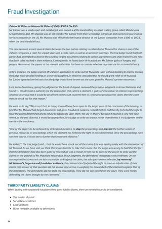 Fraud Investigation
 Zahoor & Others v Masood & Others [2009] EWCA Civ 650
 Mr Zahoor was a steel expert and metallurgist who owned a 49% shareholding in a steel trading group called Metalsrussia
 Group Holdings Ltd. Mr Masood was an old friend of Mr Zahoor from their schooldays in Pakistan and owned various financial
 service companies in the US. Mr Masood was effectively the finance director of the Zahoor companies from 1996 to 2003,
 when the two friends fell out.

 The case revolved around several claims between the two parties relating to a claim by Mr Masood for shares in one of the
 Zahoor companies, a claim for unpaid salary and a costs claim, as well as an action in Guernsey. The trial Judge found that both
 parties had attempted to deceive the court by forging documents relating to various agreements and share transfers and held
 that both sides had lied in their evidence. Consequently, he found both Mr Masood and Mr Zahoor guilty of forgery and
 perjury. He referred the papers to the relevant authorities for them to consider whether to prosecute for a criminal offence.

 At first instance, the Judge rejected Mr Zahoor’s application to strike out Mr Masood’s claim without deciding its merits. Instead,
 the Judge made detailed findings in a reserved judgment, in which he concluded that he should grant relief to Mr Masood.
 Mr Zahoor appealed on the basis that the Judge should have thrown out the case, given Mr Masood’s proven misconduct.

 Lord Justice Mummery, giving the judgment of the Court of Appeal, reviewed the previous judgment in Arrow Nominees and
 found, “… this decision is authority for the proposition that, where a claimant is guilty of misconduct in relation to proceedings
 which is so serious that it would be an affront to the court to permit him to continue to prosecute his claim, then the claim
 may be struck out for that reason.”

 He went on to say, “We accept that, in theory it would have been open to the judge, even at the conclusion of the hearing, to
 find that Mr Masood had forged documents and given fraudulent evidence, to hold that he had thereby forfeited the right to
 have the claims determined and to refuse to adjudicate upon them. We say ‘in theory’ because it must be a very rare case
 where, at the end of a trial, it would be appropriate for a judge to strike out a case rather than dismiss it in a judgment on the
 merits in the usual way.

 “One of the objects to be achieved by striking out a claim is to stop the proceedings and prevent the further waste of
 precious resources on proceedings which the claimant has forfeited the right to have determined. Once the proceedings have
 run their course, it is too late to further that important objective.”

 He added, “[The trial Judge] said … that he would have struck out all the claims if he was dealing solely with the misconduct of
 Mr Masood. As we have said, we think that it was too late to take that course. But the judge was wrong to hold that the fact
 that the defendants had also been guilty of misconduct was a reason for him not to exercise the power to strike out the
 claims on the grounds of Mr Masood’s misconduct. In our judgment, the defendants’ misconduct was irrelevant. On the
 assumption that it was not too late to consider striking out the claim, the sole question was whether, by reason of
 Mr Masood’s forgeries and fraudulent evidence, the claimants had forfeited the right to have an adjudication of their
 claims. The answer of that question did not involve an exercise in weighing the misconduct of the claimants against that of
 the defendants. The defendants did not start the proceedings. They did not seek relief from the court. They were merely
 defending the claims brought by the claimants.”



THIRD PARTY LIABILITY CLAIMS
When dealing with suspected fraudulent third party liability claims, there are several issues to be considered:

     ●   The burden of proof
     ●   Surveillance evidence
     ●   Cost sanctions
     ●   Other remedies available to defendants



34
 