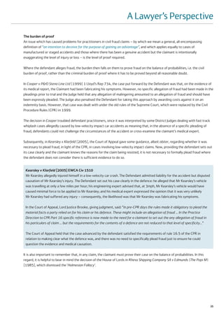 A Lawyer’s Perspective
The burden of proof
An issue which has caused problems for practitioners in civil fraud claims – by which we mean a general, all-encompassing
definition of “an intention to deceive for the purpose of gaining an advantage”, and which applies equally to cases of
manufactured or staged accidents and those where there has been a genuine accident but the claimant is intentionally
exaggerating the level of injury or loss – is the level of proof required.

Where the defendant alleges fraud, the burden then falls on them to prove fraud on the balance of probabilities, i.e. the civil
burden of proof, rather than the criminal burden of proof where it has to be proved beyond all reasonable doubt.

In Cooper v P&O Stena Line Ltd [1999] 1 Lloyd’s Rep 734, the case put forward by the Defendant was that, on the evidence of
its medical report, the Claimant had been fabricating his symptoms. However, no specific allegation of fraud had been made in the
pleadings prior to trial and the Judge held that any allegation of malingering amounted to an allegation of fraud and should have
been expressly pleaded. The Judge also penalised the Defendant for taking this approach by awarding costs against it on an
indemnity basis. However, that case was dealt with under the old rules of the Supreme Court, which were replaced by the Civil
Procedure Rules (CPR) in 1999.

The decision in Cooper troubled defendant practitioners, since it was interpreted by some District Judges dealing with fast track
whiplash cases allegedly caused by low-velocity impact car accidents as meaning that, in the absence of a specific pleading of
fraud, defendants could not challenge the circumstances of the accident or cross-examine the claimant’s medical expert.

Subsequently, in Kearsley v Klarfeld [2005], the Court of Appeal gave some guidance, albeit obiter, regarding whether it was
necessary to plead fraud, in light of the CPR, in cases involving low-velocity impact claims. Now, providing the defendant sets out
its case clearly and the claimant knows the reasons for the claim being resisted, it is not necessary to formally plead fraud where
the defendant does not consider there is sufficient evidence to do so.


 Kearsley v Klarfeld [2005] EWCA Civ 1510
 Mr Kearsley allegedly injured himself in a low-velocity car crash. The Defendant admitted liability for the accident but disputed
 causation of Mr Kearsley’s injury. The Defendant set out his case clearly in the defence: he alleged that Mr Kearsley’s vehicle
 was travelling at only a few miles per hour; his engineering expert advised that, at 3mph, Mr Kearsley’s vehicle would have
 caused minimal force to be applied to Mr Kearsley; and his medical expert expressed the opinion that it was very unlikely
 Mr Kearsley had suffered any injury – consequently, the likelihood was that Mr Kearsley was fabricating his symptoms.

 In the Court of Appeal, Lord Justice Brooke, giving judgment, said: “In pre-CPR days the rules made it obligatory to plead the
 material facts a party relied on for his claim or his defence. These might include an allegation of fraud … In the Practice
 Direction to CPR Part 16 specific reference is now made to the need for a claimant to set out the any allegation of fraud in
 his particulars of claim … but the requirements for the contents of a defence are not reduced to that level of specificity…”

 The Court of Appeal held that the case advanced by the defendant satisfied the requirements of rule 16.5 of the CPR in
 relation to making clear what the defence was, and there was no need to specifically plead fraud just to ensure he could
 question the evidence and medical causation.

It is also important to remember that, in any claim, the claimant must prove their case on the balance of probabilities. In this
regard, it is helpful to bear in mind the decision of the House of Lords in Rhesa Shipping Company SA v Edmunds (The Popi M)
[1985], which dismissed the ‘Holmesian Fallacy’.




                                                                                                                                     35
 