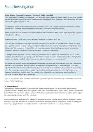 Fraud Investigation
 Rhesa Shipping Company SA v Edmunds (The Popi M) [1985] 1WLR 948
 The Claimants were the owners of a ship built in 1952, which was insured against the perils of the sea. By 1976, the ship had
 become seriously run down and sank in the Mediterranean in good weather whilst in a main sea lane in deep water, with water
 entering through a large hole in its side.

 The shipowner brought a claim against underwriters contending that the ship’s loss was caused by, amongst other things, a
 collision with a submarine. Underwriters alleged the hole was caused by the ship’s poor condition.

 At first instance, the court rejected underwriters’ contention and found in favour of the owner’s ‘highly improbable’ suggestion
 of a submarine collision.

 However, on appeal, Lord Brandon, giving the majority decision in the House of Lords, said:

 “My Lords, the late Sir Arthur Conan Doyle in his book ‘The Sign of Four’, describes his hero, Mr Sherlock Holmes, as saying…
 ‘how often have I said to you that, when you have eliminated the impossible, whatever remains, however improbable, must
 be the truth?’ It is, no doubt, on the basis of this well-known but unjudicial dictum that Bingham J decided to accept the
 shipowners’ submarine theory, even though he regarded it … as extremely improbable…

 “…the legal concept of proof of a case on a balance of probabilities must be applied with common sense … If such a judge
 concludes, on a whole serious of cogent grounds, that the occurrence of an event is extremely improbable, a finding by him
 that it is nevertheless more likely to have occurred than not, does not accord with common sense.”

 Accordingly, the burden of proving, on the balance of probabilities, that a ship was lost by the perils of the sea, is and remains
 throughout on the shipowner. Although it is open to underwriters to suggest and seek to prove some other cause of loss,
 against which the ship was not insured, there is no obligation on them to do so. Furthermore, the court can always conclude,
 even after a prolonged inquiry involving a mass of expert evidence, that the proximate cause of the ship’s loss, even on a
 balance of probabilities, remains in doubt. The consequence of this would be that the shipowner would have failed to
 discharge the burden of proof which lies on them.

As can be seen from the above, even if the defendant fails to prove fraud, it does not automatically mean that the claimant will
succeed in obtaining damages.


Surveillance evidence
The obtaining of video evidence and its disclosure raises several issues for insurers. The first surrounds the obtaining of
surveillance evidence in light of the Human Rights Act 1988, which incorporates Articles 6 and 8 of the European Convention on
Human Rights with regard to the right to a fair trial (which applies equally to defendants and claimants) and the right to respect
for an individual’s private and family life, respectively.

In Jones v University of Warwick [2003], the Court of Appeal had to consider the issue of video evidence obtained in a manner
contrary to Article 8. It held that such evidence would be allowed, although it penalised the Defendant in costs by making it pay
for having to apply to the court for leave to rely on the surveillance video and for the two subsequent appeals.




36
 