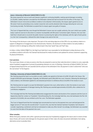 A Lawyer’s Perspective
 Jones v University of Warwick [2003] EWCA Civ 251
 Mrs Jones injured her wrist at work and claimed a significant continuing disability, seeking special damages exceeding
 £135,000. Liability had been conceded but the Defendant claimed she had recovered from the effect of the injury. The
 Defendant’s insurer instructed surveillance evidence to be obtained. Unfortunately, the enquiry agent gained access to
 Mrs Jones’ home by pretending to be a market researcher and covertly obtained video footage indicating her wrist was
 functioning normally. The Defendant accepted that its enquiry agent was guilty of trespass.

 The Court of Appeal held that, even though the Defendant’s insurer was not a public authority, the court (which was a public
 body) could not exercise its discretion in a manner incompatible with Mrs Jones’ Convention rights. However, the court also
 held that it should seek to reconcile the public interest in protecting the rights of the individual, with the right of both parties
 to a fair trial. Consequently, it allowed the video footage to be used at the trial.

The timing of the disclosure is also important. The spirit of the overriding objective of the CPR is for any evidence relied on in
support of allegations of exaggeration to be disclosed early. However, the disclosure of video evidence too early enables a
claimant to limit its damage by telling their medical expert they have “good” days and “bad” days.

In Uttley v Uttley [2002] PIQR P12, the High Court held that it was reasonable for the Defendant to delay disclosure of his
surveillance evidence until after the Claimant had disclosed his medical evidence and updated his witness statement supporting
his physical limitations.


Cost sanctions
The courts have shown, on many occasions, that they are prepared to exercise their wide discretion in relation to costs, especially
where fraudulent exaggeration is proved, by penalising claimants on costs. In Painting v University of Oxford [2005], the Court
of Appeal looked beyond the sum awarded and the amount of the defendant’s Part 36 payment in order to determine “who was
the real winner” of the litigation.


 Painting v University of Oxford [2005] EWCA Civ 161
 Mrs Painting injured her back in an accident at work. Liability was agreed on the basis of an 80/20 split in her favour. She
 sought £500,000 special damages. Originally, the Defendant paid £184,000 into court. However, following the obtaining of
 video evidence, the Defendant applied for and obtained permission to withdraw all but £10,000 of the monies in court.

 Mrs Painting had not sought to accept the Defendant’s payment into court, either before or after the monies in court were
 reduced. At the assessment of damages hearing, Mrs Painting was awarded approximately £25,000, after a deduction for
 contributory negligence.

 The trial Judge held that Mrs Painting had deliberately exaggerated the extent and duration of her symptoms and the Court of
 Appeal described her conduct as ‘fraudulent’. Notwithstanding this, the trial Judge held that, since she had beaten the Part 36
 payment of £10,000, she was entitled to all of her costs. The Defendant appealed.

 The Court of Appeal found that the trial Judge had concentrated too much on the payment into court and had ignored the
 bigger picture of “who was the overall winner”. Crucial to this, was that the Claimant had been fraudulent, had refused to
 consider negotiating a settlement and had not attempted to make any offers herself. Accordingly, the Defendant was awarded
 its costs from the date of the payment into court.


Other remedies
Whilst third party claimants who suffer a genuine personal injury but fraudulently exaggerate the nature and/or extent of their
injury/losses, will receive some damages for the genuine aspect of their claim, this does not prevent defendants from taking
alternative action to penalise them.



                                                                                                                                        37
 