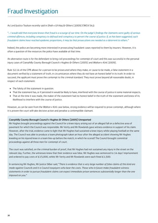 Fraud Investigation
As Lord Justice Toulson recently said in Shah v Ul-Haq & Others [2009] EWCA 542:

“… I would add that everyone knows that fraud is a scourge of our time. On the judge’s findings the claimants were guilty of serious
criminal offences, including conspiracy to defraud and conspiracy to pervert the course of justice. If, as has been suggested, such
fraudulent claims have reached epidemic proportions, it may be that prosecutions are needed as a deterrent to others.”

Indeed, the police are becoming more interested in prosecuting fraudulent cases reported to them by insurers. However, it is
often a question of the resources the police have available at that time.

An alternative route is for the defendant to bring civil proceedings for contempt of court and this was successful in the personal
injury cases of Caerphilly County Borough Council v Hughes & Others [2005] and Walton v Kirk [2009].

Rule 32.14 of the CPR allows for a person to be prosecuted where they make, or cause to be made, a false statement in a
document verified by a statement of truth, in circumstances where they do not have an honest belief in its truth. In order to
succeed, the applicant must prove the contempt to the criminal standard. They must prove beyond all reasonable doubt, in
respect of each statement:

     ●   The falsity of the statement in question.
     ●   That the statement has, or if persisted in would be likely to have, interfered with the course of justice in some material respects.
     ●   That at the time it was made, the maker of the statement had no honest belief in the truth of the statement and knew of its
         likelihood to interfere with the course of justice.

However, as can be seen from the Walton v Kirk case below, strong evidence will be required to prove contempt, although where
it is proven the court will take decisive action and penalise a contemptible claimant.


 Caerphilly County Borough Council v Hughes & Others [2005] Unreported
 Mr Hughes brought proceedings against the Council for a knee injury arising out of an alleged fall on a defective area of
 pavement for which the Council was responsible. Mr Verity and Mr Rowlands gave witness evidence in support of his claim.
 However, after the trial, evidence came to light that Mr Hughes had sustained a knee injury whilst playing football on the same
 day. The Council was able to produce a team photograph taken an hour after the alleged accident showing Mr Hughes
 kneeling on his injured knee in a team line-up before the match, in which he scored! The Council brought committal
 proceedings against all three men for contempt of court.

 The court was satisfied, on the criminal burden of proof, that Mr Hughes had not sustained any injury in the street on the
 relevant day. Further, the witnesses knew that their evidence was false. Mr Hughes was sentenced to 14 days’ imprisonment
 and ordered to pay costs of £15,000, whilst Mr Verity and Mr Rowlands were each fined £1,500.

 In sentencing Mr Hughes, Mr Justice Silber said, “There is evidence that a very large number of false claims of this kind are
 made against Councils and it is Council taxpayers who bear the costs. Those who in future make fraudulent witness
 statements in order to pursue fraudulent claims can expect immediate prison sentences substantially longer than the one
 imposed on you.”




38
 
