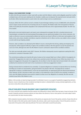 A Lawyer’s Perspective
 Walton v Kirk [2009] EWHC 703(QB)
 In 2001, Mrs Kirk was involved in a minor road traffic accident with Mrs Walton's vehicle, which allegedly caused her to suffer
 a whiplash injury with neck pain radiating into her shoulders. Liability was not disputed. She reported severe neck pain which,
 by October 2002, had deteriorated to a point where she could no longer work as an administrator.

 In January 2005, Mrs Kirk’s solicitors served a schedule of special damages claiming in excess of £800,000, with substantial
 sums in respect of past and future loss of earnings and care. In response, Mrs Walton made a Part 36 payment in February
 2005 of £25,000 plus the benefits repayable to the Compensation Recovery Unit of approximately £9,000. The offer was
 not accepted.

 Both parties instructed medical experts and reports were subsequently exchanged. Mrs Kirk’s consultant physician and
 rheumatologist concluded that she had developed fibromyalgia and was significantly disabled. In her witness statement, she
 made no reference to any pre-existing health problems but said she now found it difficult to climb stairs; had weakness in her
 hands, wrists, arms, knees, shoulders and elbows; required a wheelchair and/or elbow crutches; was unable to drive a manual
 car and could not go shopping unaided.

 However, video surveillance was obtained by Mrs Walton’s insurers, showing Mrs Kirk driving, walking and shopping in her
 everyday life, without apparent difficulty. In light of the surveillance evidence, Mrs Kirk agreed to accept the payment into
 court out of time, although even after this Mrs Walton’s insurers continued to obtain further surveillance evidence.

 The claim was eventually settled in early 2007. However, Mrs Walton subsequently issued an application seeking Mrs Kirk’s
 committal for contempt in November 2007.

 The committal proceedings were heard by Mr Justice Coulson at the Liverpool High Court in March 2009. In his judgment, he
 stated that, “Exaggeration of a claim is not, without more, automatic proof of contempt of court. What may matter is the
 degree of exaggeration (the greater the exaggeration, the less likely it is that the maker had an honest belief in the statement
 verified by the statement of truth) and/or the circumstances in which any exaggeration is made…”

 Having reviewed what he considered to be, essentially, 12 separate allegations of contempt, he rejected all but two (involving
 the filling out of claims for state benefits), giving the benefit of any doubt to Mrs Kirk. The Judge did not consider it
 appropriate to impose a custodial sentence, as this was not proportionate, nor appropriate given her physical and emotional
 state. However, he felt it necessary to deter such conduct, so he ordered her to pay £2,500 for the contempt. In relation to
 costs, since Mrs Walton had been unsuccessful in relation to all bar two of her allegations of contempt, Mrs Kirk was only
 ordered to pay 50% of Mrs Walton’s costs.

Walton v Kirk provides an important legal precedent for defendant insurers to use against fraudulently exaggerating claimants.
However, insurers should ensure that considered and objective advice is obtained before issuing contempt applications, as they
can prove costly where only partially successful.



POLICYHOLDER FRAUD ON JOINT AND COMPOSITE POLICIES
The courts treat joint and composite insurance policies very differently in matters where there has been a fraud on the part of the
insured. Composite and joint insurance policies are those where the interests of two or more parties in the same subject matter
are covered under the same insurance policy.

With composite insurance policies, the interests of the parties are separate and, if one of the parties commits a fraud, that will not
affect the rights of the other parties under the policy. By contrast, under a joint insurance policy, if one of the parties commits a
fraud, both of the parties will be adversely affected. The insurer will be able to avoid the joint policy.




                                                                                                                                   39
 