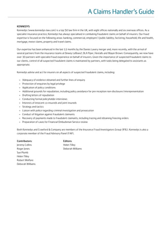 A Claims Handler’s Guide
KENNEDYS
Kennedys (www.kennedys-law.com) is a top 50 law firm in the UK, with eight offices nationally and six overseas offices. As a
specialist insurance practice, Kennedys has always specialised in combating fraudulent claims on behalf of insurers. Our fraud
expertise is focused on the following areas: banking, commercial, employers’/public liability, factoring, household, life and health,
mortgage, motor claims, property and travel claims.

Our expertise has been enhanced in the last 12 months by the Davies Lavery merger and, more recently, with the arrival of
several partners from the insurance teams at Dewey LeBoeuf, DLA Piper, Hextalls and Mayer Brown. Consequently, we now have
over 30 partners with specialist fraud experience on behalf of insurers. Given the importance of suspected fraudulent claims to
our clients, control of all suspected fraudulent claims is maintained by partners, with tasks being delegated to assistants as
appropriate.

Kennedys advise and act for insurers on all aspects of suspected fraudulent claims, including:

  •   Adequacy of evidence obtained and further lines of enquiry
  •   Protection of enquiries by legal privilege
  •   Application of policy conditions
  •   Additional grounds for repudiation, including policy avoidance for pre-inception non-disclosure/misrepresentation
  •   Drafting letters of repudiation
  •   Conducting formal policyholder interviews
  •   Interests of innocent co-insureds and joint insureds
  •   Strategy and tactics
  •   Liaison with police regarding criminal investigation and prosecution
  •   Conduct of litigation against fraudulent claimants
  •   Recovery of payments made to fraudulent claimants, including tracing and obtaining freezing orders
  •   Preparation of cases for Financial Ombudsman Service review

Both Kennedys and Crawford & Company are members of the Insurance Fraud Investigators Group (IFIG). Kennedys is also a
corporate member of the Fraud Advisory Panel (FAP).

Contributors:                                Editors:
Jeremy Collins                               Helen Tilley
Roger Jones                                  Deborah Williams
Sue Plumb
Helen Tilley
Robert Welfare
Deborah Williams
 