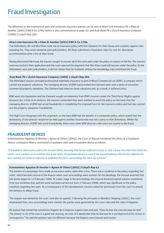 Fraud Investigation
The difference in the treatment of joint and composite insurance policies can be seen in Direct Line Insurance Plc v Khan &
Another [2001] EWCA Civ 1794 (which is also commented on at page 31) and Arab Bank Plc v Zurich Insurance Company
[1999] 1 Lloyd’s Rep 262.

 Direct Line Insurance Plc v Khan & Another [2001] EWCA Civ 1794
 The Defendants, Mr and Mrs Khan, took out an insurance policy with the Claimants for their house and contents, against risks
 including fire. They were named as joint policyholders. Mr Khan submitted a fraudulent claim for rent for alternative
 accommodation after a fire at their home.

 Having discovered the fraud, the insurers sought to recover all of the sums paid under the policy in respect of the fire. The insurers
 were successful in their application and the court rejected the argument that Mrs Khan could still recover under the policy. As the
 Defendants were joint policyholders, it did not matter that her husband, without her knowledge, had committed the fraud.

 Arab Bank Plc v Zurich Insurance Company [1999] 1 Lloyd’s Rep 262
 The Defendant insurers provided professional indemnity insurance to John D Wood Commercial Ltd (JDW), a company which
 carried out property valuations. The managing director of JDW had provided the Claimant bank with a series of excessive
 commercial property valuations. The Claimant had relied on these valuations and, as a result, it suffered a loss.

 JDW went into liquidation and the Claimant sought an indemnity from JDW’s insurers under the Third Party (Rights against
 Insurers) Act 1930. In its defence, the insurers contended they were entitled to avoid the policy on the basis that the
 managing director of JDW had acted fraudulently in completing the proposal form for the insurance policy and had also carried
 out the property valuations fraudulently.

 The High Court disagreed with this argument, on the basis JDW had the benefit of a composite policy, which stated that the
 dishonesty of one director would not be held against another insured who was not a party to that dishonesty. Whilst the
 managing director of JDW had acted fraudulently, there were other JDW directors who were not a party to the fraud.



FRAUDULENT DEVICES
In Konstantinos Agapitos & Another v Agnew & Others [2002], the Court of Appeal considered the effect of a fraudulent
device. Lord Justice Mance contrasted a fraudulent claim and a fraudulent device as follows:

“A fraudulent claim exists where the insured claims, knowing that he has suffered no loss, or only a lesser loss than that which he
claims (or is reckless as to whether this is the case). A fraudulent device is used if the insured believes that he has suffered the
loss claimed, but seeks to improve or embellish the facts surrounding the claim, by some lie.”


 Konstantinos Agapitos & Another v Agnew & Others [2002] 2 Lloyd’s Rep 42
 The owners of a passenger ferry made an insurance policy claim after a fire. There was a condition in the policy regarding ‘hot
 work’, which became central to the dispute when court proceedings were started. On the pleadings, the insured asserted that
 hot works began on 12 February 1996. At a later stage in the proceedings, the insured disclosed signed witness statements
 from two workmen that said hot work had been carried out from 1 February 1996, which was significant to the policy
 condition regarding hot work. As a consequence of this development, insurers asked for permission from the court to amend
 the defence to allege fraud.

 The request was denied by the court (and also on appeal). Following the principles in Manifest Shipping [2001], the court
 emphasised that, once proceedings were started, the parties were governed by the court rules and the rules of litigation.

 Mr Justice Park noted that sometimes litigants lie to improve a good claim and said, “Does he lose the case because he lied?
 The answer is: no. If his case is a good one anyway, he wins. It is deplorable that he lied, but he is not deprived of his victory in
 consequence.” He said the position was not different because the litigants were insured and insurer.

40
 
