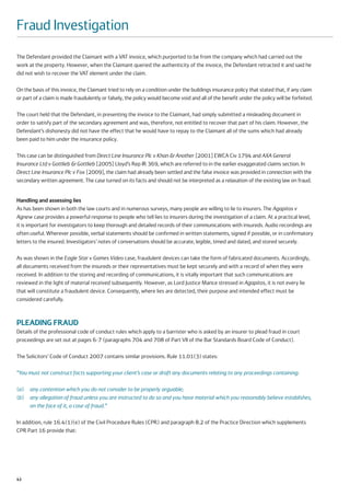 Fraud Investigation
The Defendant provided the Claimant with a VAT invoice, which purported to be from the company which had carried out the
work at the property. However, when the Claimant queried the authenticity of the invoice, the Defendant retracted it and said he
did not wish to recover the VAT element under the claim.

On the basis of this invoice, the Claimant tried to rely on a condition under the buildings insurance policy that stated that, if any claim
or part of a claim is made fraudulently or falsely, the policy would become void and all of the benefit under the policy will be forfeited.

The court held that the Defendant, in presenting the invoice to the Claimant, had simply submitted a misleading document in
order to satisfy part of the secondary agreement and was, therefore, not entitled to recover that part of his claim. However, the
Defendant’s dishonesty did not have the effect that he would have to repay to the Claimant all of the sums which had already
been paid to him under the insurance policy.

This case can be distinguished from Direct Line Insurance Plc v Khan & Another [2001] EWCA Civ 1794 and AXA General
Insurance Ltd v Gottlieb & Gottlieb [2005] Lloyd’s Rep IR 369, which are referred to in the earlier exaggerated claims section. In
Direct Line Insurance Plc v Fox [2009], the claim had already been settled and the false invoice was provided in connection with the
secondary written agreement. The case turned on its facts and should not be interpreted as a relaxation of the existing law on fraud.


Handling and assessing lies
As has been shown in both the law courts and in numerous surveys, many people are willing to lie to insurers. The Agapitos v
Agnew case provides a powerful response to people who tell lies to insurers during the investigation of a claim. At a practical level,
it is important for investigators to keep thorough and detailed records of their communications with insureds. Audio recordings are
often useful. Wherever possible, verbal statements should be confirmed in written statements, signed if possible, or in confirmatory
letters to the insured. Investigators’ notes of conversations should be accurate, legible, timed and dated, and stored securely.

As was shown in the Eagle Star v Games Video case, fraudulent devices can take the form of fabricated documents. Accordingly,
all documents received from the insureds or their representatives must be kept securely and with a record of when they were
received. In addition to the storing and recording of communications, it is vitally important that such communications are
reviewed in the light of material received subsequently. However, as Lord Justice Mance stressed in Agapitos, it is not every lie
that will constitute a fraudulent device. Consequently, where lies are detected, their purpose and intended effect must be
considered carefully.



PLEADING FRAUD
Details of the professional code of conduct rules which apply to a barrister who is asked by an insurer to plead fraud in court
proceedings are set out at pages 6-7 (paragraphs 704 and 708 of Part VII of the Bar Standards Board Code of Conduct).

The Solicitors’ Code of Conduct 2007 contains similar provisions. Rule 11.01(3) states:

“You must not construct facts supporting your client’s case or draft any documents relating to any proceedings containing:

(a)   any contention which you do not consider to be properly arguable;
(b)   any allegation of fraud unless you are instructed to do so and you have material which you reasonably believe establishes,
      on the face of it, a case of fraud.”

In addition, rule 16.4(1)(e) of the Civil Procedure Rules (CPR) and paragraph 8.2 of the Practice Direction which supplements
CPR Part 16 provide that:




42
 