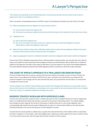 A Lawyer’s Perspective
“The claimant must specifically set out the following matters in his particulars of claim where he wishes to rely on them in
support of his claim: (1) any allegation of fraud…”

There is no specific corresponding provision in the CPR in respect of the drafting of the defence but rule 16.5(2)-(5) states:

“(2) Where the defendant denies an allegation [in the particulars of claim] –

      (a) he must state his reasons for doing so; and
      (b) if he intends to put forward a different version of events from that given by the claimant, he must state his own version.

(3) A defendant who –

      (a) fails to deal with an allegation; but
      (b) has set out in his defence the nature of his case in relation to the issue to which that allegation is relevant,
          shall be taken to require that allegation to be proved.

(4) Where the claim includes a money claim, a defendant shall be taken to require that any allegation relating to the amount
    of money claimed be proved unless he expressly admits the allegation.

(5) Subject to paragraphs (3) and (4), a defendant who fails to deal with an allegation shall be taken to admit that allegation.”

In view of rule 16.5(5), defendants should, where there is sufficient evidence to plead a positive case, state that their view is that, for
instance, the accident (or other insured event) did not happen at all and set out the information relied on. Where there is insufficient
evidence for this approach to be taken, at that stage, the alternative is to put the claimant to ‘strict proof’ of their pleaded allegations.
This could include the claimant proving that the accident happened, and the circumstances in which the accident took place.



THE COURT OF APPEAL’S APPROACH TO A TRIAL JUDGE’S DECISION ON FRAUD
The Court of Appeal will be slow to reverse a decision which has been made by a trial Judge in respect of fraud. This point was
made in Gross v Lewis Hillman Ltd & Another [1970] Ch 445. Here, Lord Justice Cross said that the court should not find
someone fraudulent if the trial Judge, who has seen and heard that party, has acquitted them of fraud unless it is convinced the
trial Judge was wrong. He said:

“A Court of Appeal is not entitled to disturb findings of fact made by the trial judge, which depend to any appreciable extent on
the view that he took as to the truthfulness or untruthfulness of a witness whom he has seen and heard, and the Court of Appeal
will not do so unless it is completely satisfied that the judge was wrong.”



INSURERS’ STRATEGY IN DEALING WITH SUSPICIOUS CLAIMS
If insurers are confronted with a suspicious claim, it is likely to be easier for them to establish that part of a claim is exaggerated,
than it is to establish that the whole claim has been concocted for the purpose of defrauding insurers. For example, alleging
that a burglary has been staged by the insured for the purpose of making a false claim is a very serious allegation, with a
correspondingly high standard of proof required. Alleging that one aspect of a claim has been inflated, or the claim has been
artificially maintained, is less serious and may prove an easier allegation to sustain.

It may be that the insured provides an unlikely story to support their claim and that there is little evidence either to substantiate
the claim or repudiate it. In this situation, rather than alleging fraud, it might prove a better approach for insurers to point out that
it is for the insured to prove their claim and argue that they have not done so on this occasion.




                                                                                                                                            43
 